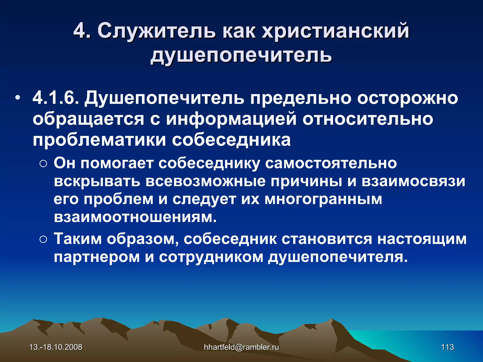 4. Служитель как   христианский душепопечитель 4.1.6.  Душепопечитель предельно осторожно обраща е тся с  информацией   относительно  проблематики собеседника Он помога е т  собеседнику  самостоятельно вскрывать всевозможные  причины и  взаимосвязи  его  проблем и  следует их  многогранным взаимоотношениям. Таким образом,  собеседник  становится настоящим партнером и сотрудником душепопечителя. 13.-18.10.2008 [email_address] 