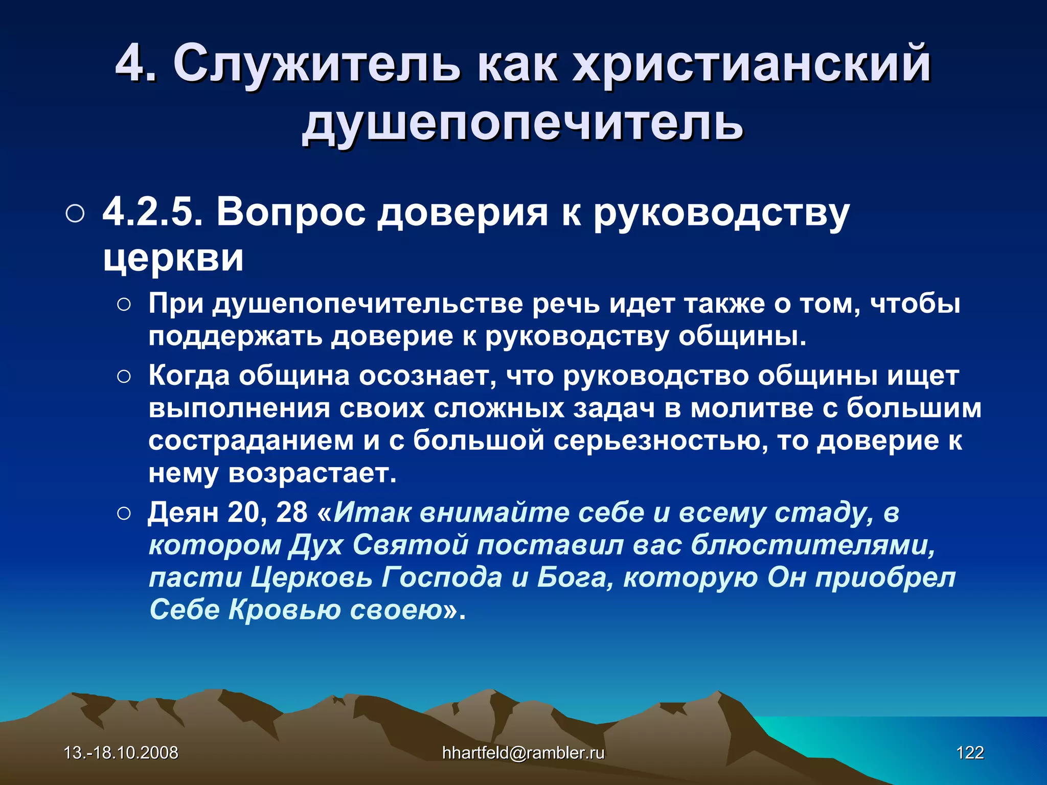 4. Служитель как   христианский душепопечитель 4.2.5.  Вопрос доверия к руководству церкви При душепопечительстве речь идет также о том, чтобы поддержать доверие к руководству общины.  Когда община осознает, что руководство общины ищет выполнения своих сложных задач в молитве с большим состраданием и с большой серьезностью, то доверие к нему возрастает. Деян 20, 28 « Итак внимайте себе и всему стаду, в котором Дух Святой поставил вас блюстителями, пасти Церковь Господа и Бога, которую Он приобрел Себе Кровью своею ». 13.-18.10.2008 [email_address] 