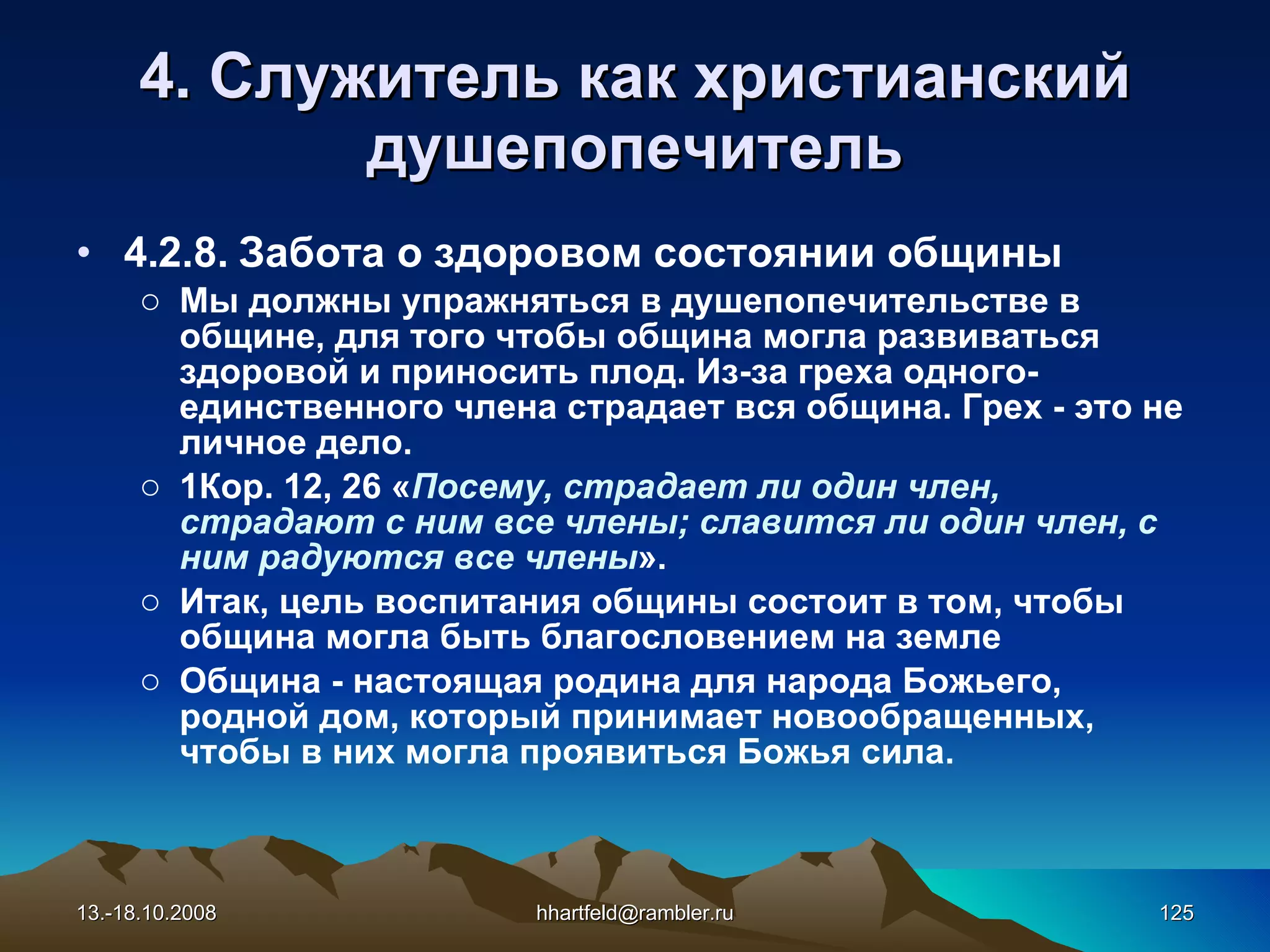 4. Служитель как   христианский душепопечитель 4.2.8.  Забота о здоровом состоянии общины Мы должны упражняться в душепопечительстве в общине, для того чтобы община могла развиваться здоровой и приносить плод. Из-за греха одного- единственного члена страдает вся община. Грех - это не личное дело. 1Кор. 12, 26 « Посему, страдает ли один член, страдают с ним все члены; славится ли один член, с ним радуются все члены ». Итак, цель воспитания общины состоит в том, чтобы община могла быть благословением на земле Община - настоящая родина для народа Божьего, родной дом, который принимает новообращенных, чтобы в них могла проявиться Божья сила. 13.-18.10.2008 [email_address] 