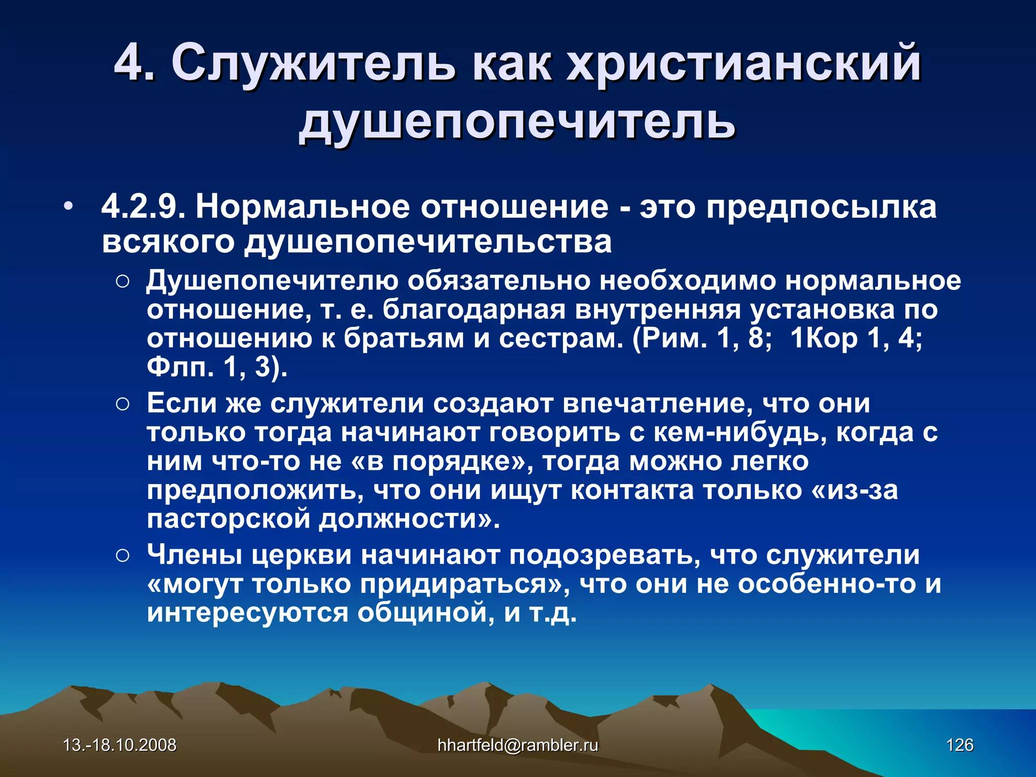 4. Служитель как   христианский душепопечитель 4.2.9.  Нормальное отношение  -  это предпосылка всякого душепопечительства Д ушепопечител ю обязательно необходимо нормальное отношение, т. е. благодарная внутренняя установка по отношению к братьям и сестрам. (Рим. 1, 8;  1Кор 1, 4; Флп. 1, 3). Если же служители создают впечатление, что они только тогда начинают говорить с кем-нибудь, когда с ним что-то не «в порядке», тогда можно легко предположить, что они ищут контакта только «из-за пасторской должности». Члены церкви начинают подозревать, что служители «могут только придираться», что они не особенно-то и интересуются общиной, и т.д. 13.-18.10.2008 [email_address] 