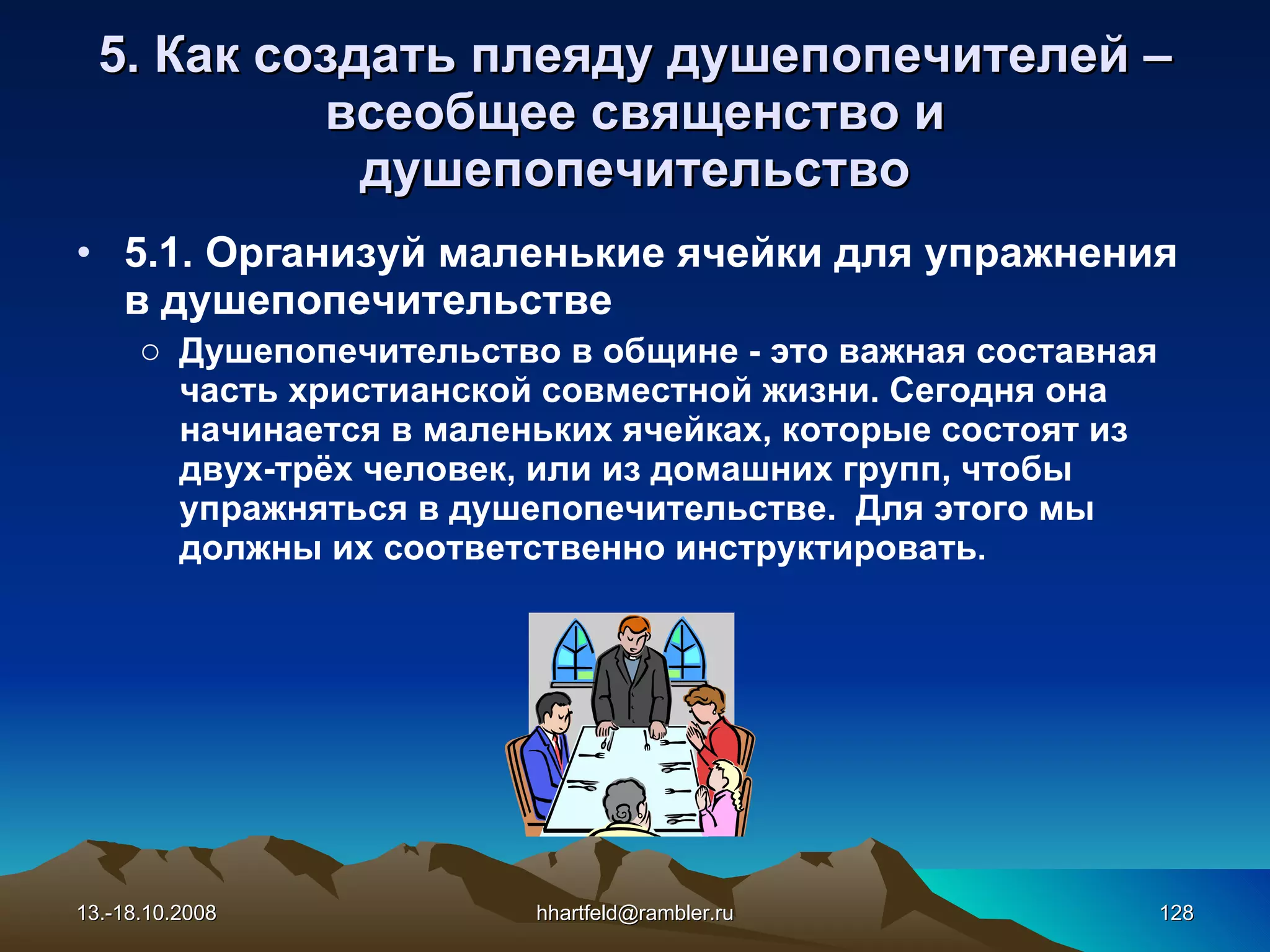 5. Как создать плеяду душепопечителей  – всеобщее священство   и душепопечительство 5.1. Организуй маленькие ячейки для упражнения в душепопечительстве Душепопечительство в общине - это важная составная часть христианской совместной жизни. Сегодня она начинается в маленьких ячейках, которые состоят из двух-трёх человек, или из домашних групп, чтобы упражняться в душепопечительстве.  Для этого мы должны их соответственно инструктировать . 13.-18.10.2008 [email_address] 
