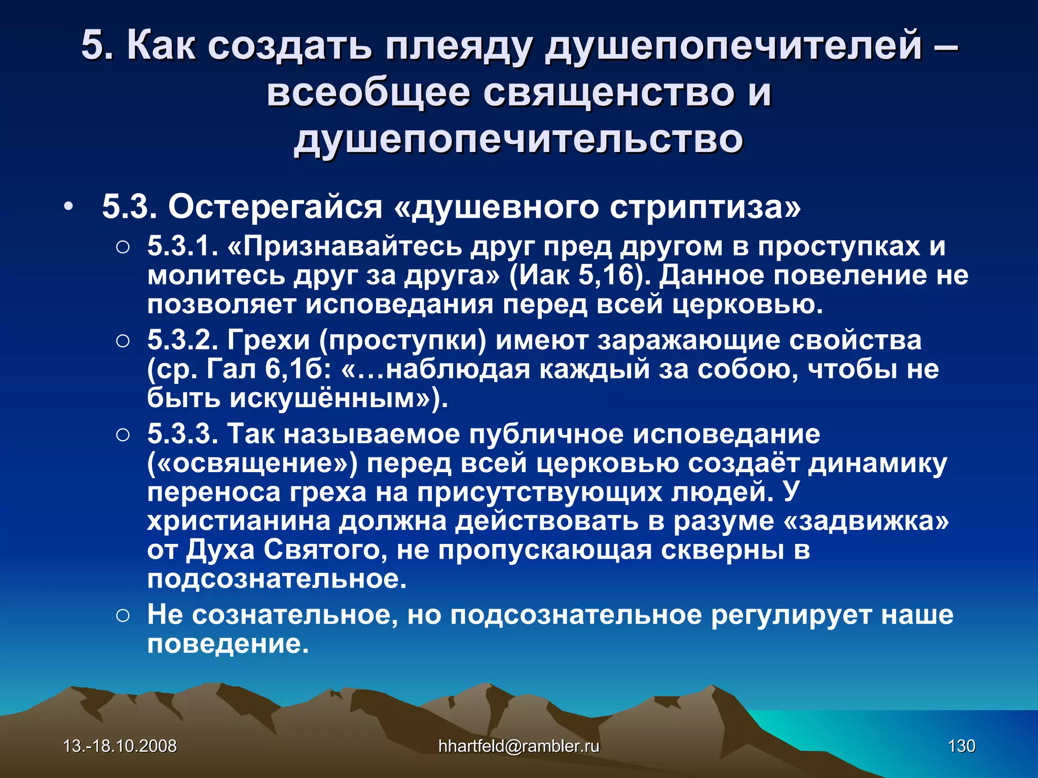 5. Как создать плеяду душепопечителей  – всеобщее священство   и душепопечительство 5.3. Остерегай c я «душевного стриптиза» 5.3.1. «Признавайтесь друг пред другом в проступках и молитесь друг за друга» (Иак 5,16). Данное повеление не позволяет исповедания перед всей церковью. 5.3.2. Грехи (проступки) имеют заражающие свойства (ср. Гал 6,1б: «…наблюдая каждый за собою, чтобы не быть искушённым»). 5.3.3. Так называемое публичное исповедание («освящение») перед всей церковью создаёт динамику переноса греха на присутствующих людей. У христианина должна действовать в разуме «задвижка» от Духа Святого, не пропускающая скверны в подсознательное.  Не сознательное, но подсознательное регулирует наше поведение. 13.-18.10.2008 [email_address] 
