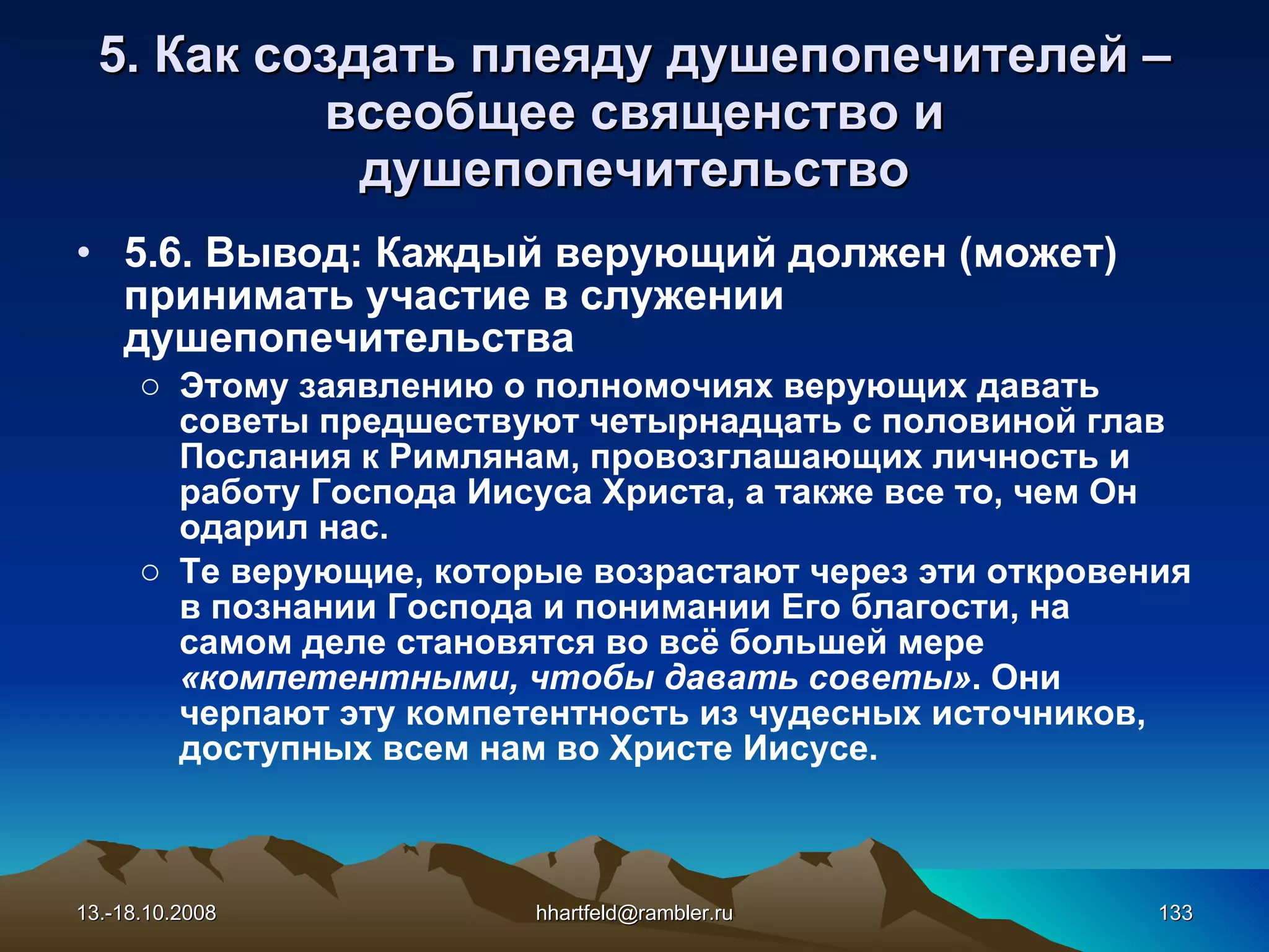 5. Как создать плеяду душепопечителей  – всеобщее священство   и душепопечительство 5.6. Вывод: Каждый верующий должен (может) принимать участие в служении душепопечительства Этому заявлению о полномочиях верующих давать советы предшествуют четырнадцать с половиной глав Послания к Римлянам, провозглашающих личность и работу Господа Иисуса Христа, а также все то, чем Он одарил нас. Те верующие, которые возрастают через эти откровения в познании Господа и понимании Его благости, на самом деле становятся во всё большей мере  «компетентными, чтобы давать советы» . Они черпают эту компетентность из чудесных источников, доступных всем нам во Христе Иисусе. 13.-18.10.2008 [email_address] 