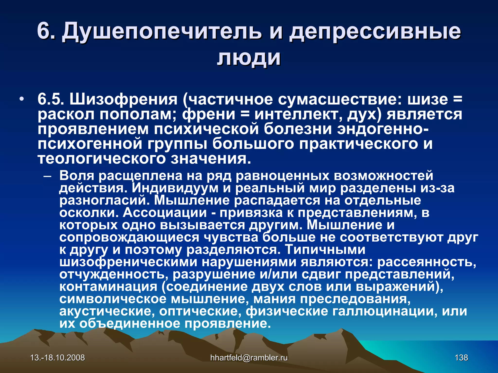 6 . Душепопечитель и  д епрессивные   люди 6.5. Шизофрения (частичное сумасшествие: шизе = раскол пополам; френи = интеллект, дух) является проявлением психической болезни эндогенно- психогенной группы большого практического и теологического значения. Воля расщеплена на ряд равноценных возможностей действия. Индивидуум и реальный мир разделены из-за разногласий. Мышление распадается на отдельные осколки. Ассоциации - привязка к представлениям, в которых одно вызывается другим. Мышление и сопровождающиеся чувства больше не соответствуют друг к другу и поэтому разделяются. Типичными шизофреническими нарушениями являются: рассеянность, отчужденность, разрушение и/или сдвиг представлений, контаминация (соединение двух слов или выражений), символическое мышление, мания преследования, акустические, оптические, физические галлюцинации, или их объединенное проявление.  13.-18.10.2008 [email_address] 