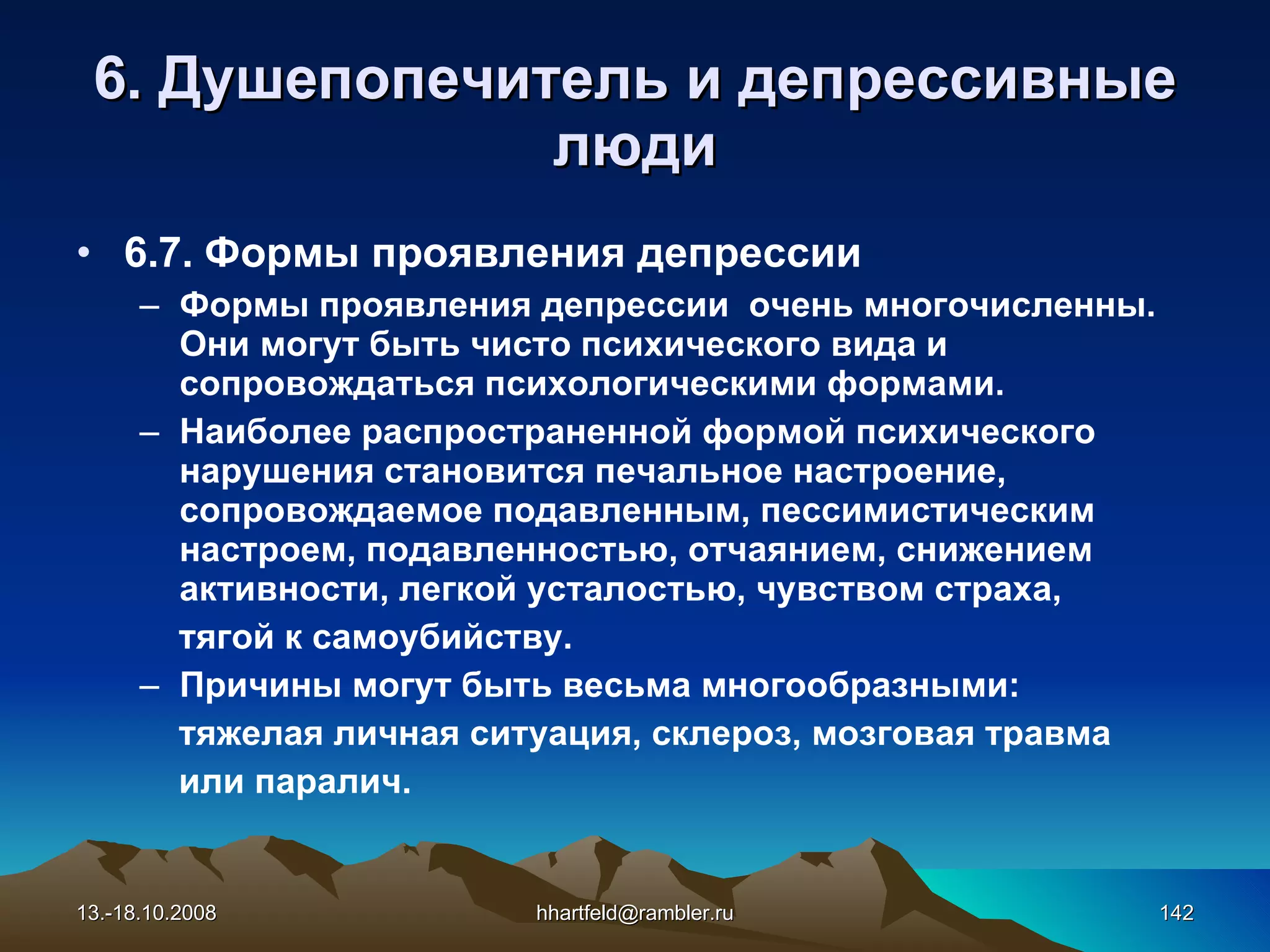 6 . Душепопечитель и  д епрессивные   люди 6.7.  Формы проявления депрессии Формы проявления депрессии  очень многочисленны. Они могут быть чисто психического вида и сопровождаться психологическими формами. Наиболее распространенной формой психического нарушения становится печальное настроение, сопровождаемое подавленным, пессимистическим настроем, подавленностью, отчаянием, снижением активности, легкой усталостью, чувством страха,  тягой к самоубийству. Причины могут быть весьма многообразными:  тяжелая личная ситуация, склероз, мозговая травма  или паралич. 13.-18.10.2008 [email_address] 