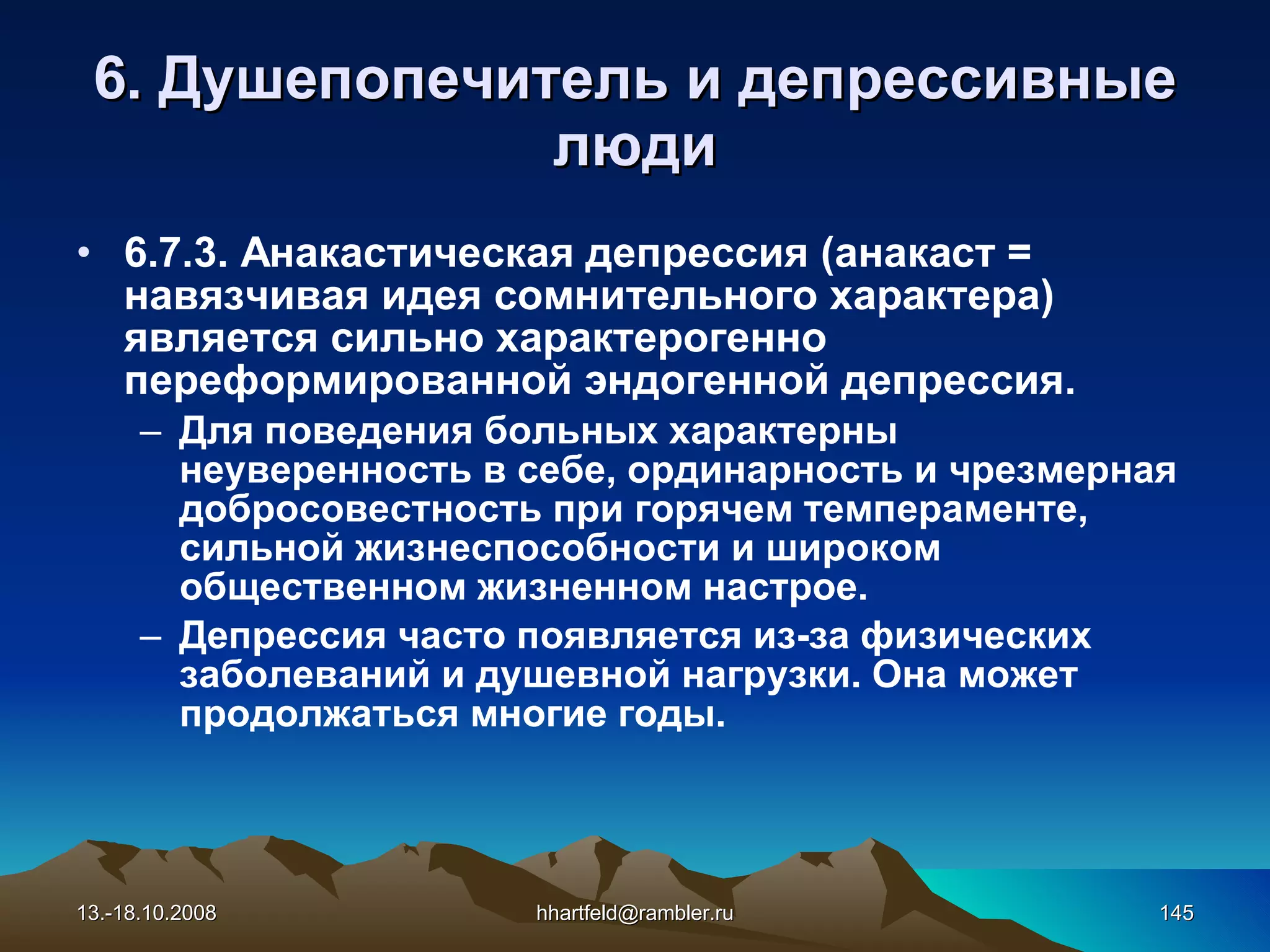 6 . Душепопечитель и  д епрессивные   люди 6.7.3. Анакастическая депрессия (анакаст = навязчивая идея сомнительного характера) является сильно характерогенно переформированной эндогенной депрессия. Для поведения больных характерны неуверенность в себе, ординарность и чрезмерная добросовестность при горячем темпераменте, сильной жизнеспособности и широком общественном жизненном настрое. Депрессия часто появляется из-за физических заболеваний и душевной нагрузки. Она может продолжаться многие годы. 13.-18.10.2008 [email_address] 