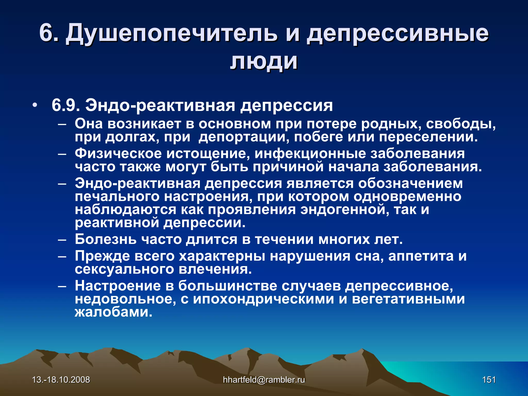 6 . Душепопечитель и  д епрессивные   люди 6.9.  Эндо-реактивная депрессия Она  возникает в основном при потере родных, свободы, при долгах, при  депортации, побеге  ил и переселении. Ф изическое истощение, инфекционные заболевания  часто   т акже  могут быть причиной  начал а  заболевания. Эндо-реактивная депрессия является обозначением печального настроения, при котором одновременно наблюдаются как проявления эндогенной, так и реактивной депрессии. Б олезн ь  часто  длится в течении многих  лет. Прежде всего характерны нарушения сна, аппетита и сексуально го влечения . Настроение в большинств е случаев  депрессивное, недовольное, с ипохондрическими и вегетативными жалобами. 13.-18.10.2008 [email_address] 