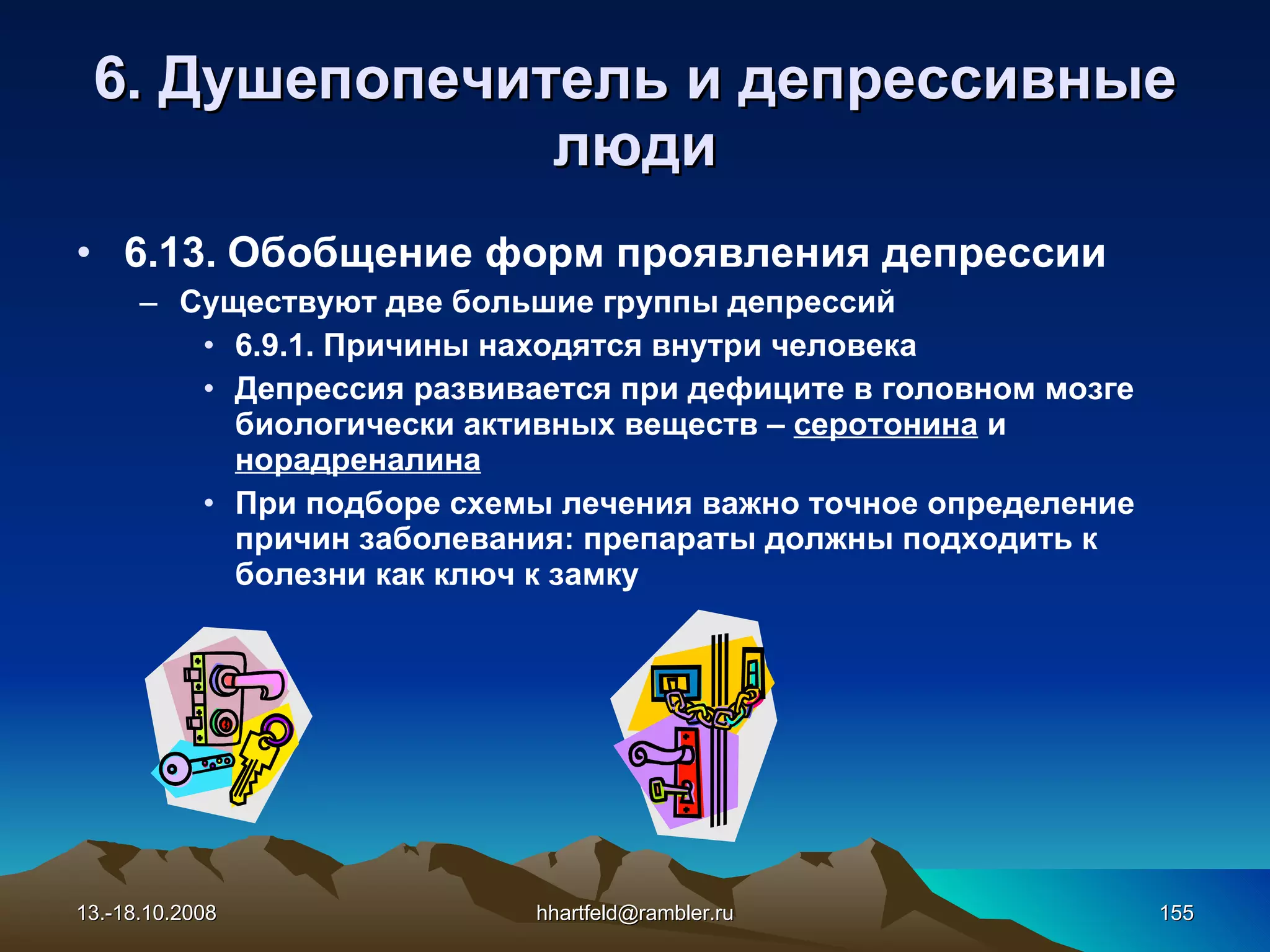 6 . Душепопечитель и  д епрессивные   люди 6.13.  Обобщение форм проявления депрессии Существуют две большие группы депрессий 6.9.1. Причины находятся внутри человека Депрессия развивается при дефиците в головном мозге биологически активных веществ –  серотонина  и  норадреналина При подборе схемы лечения важно точное определение причин заболевания: препараты должны подходить к болезни как ключ к замку 13.-18.10.2008 [email_address] 