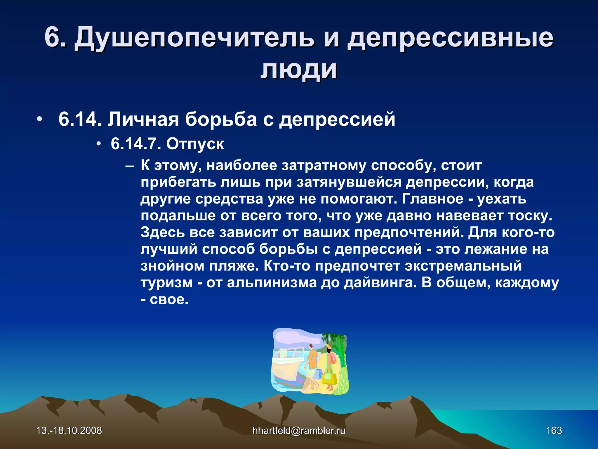 6 . Душепопечитель и  д епрессивные   люди 6.14. Личная борьба с депрессией 6.14. 7 .   Отпуск К этому, наиболее затратному способу, стоит прибегать лишь при затянувшейся депрессии, когда другие средства уже не помогают. Главное - уехать подальше от всего того, что уже давно навевает тоску. Здесь все зависит от ваших предпочтений. Для кого-то лучший способ борьбы с депрессией - это лежание на знойном пляже. Кто-то предпочтет экстремальный туризм - от альпинизма до дайвинга. В общем, каждому - свое. 13.-18.10.2008 [email_address] 
