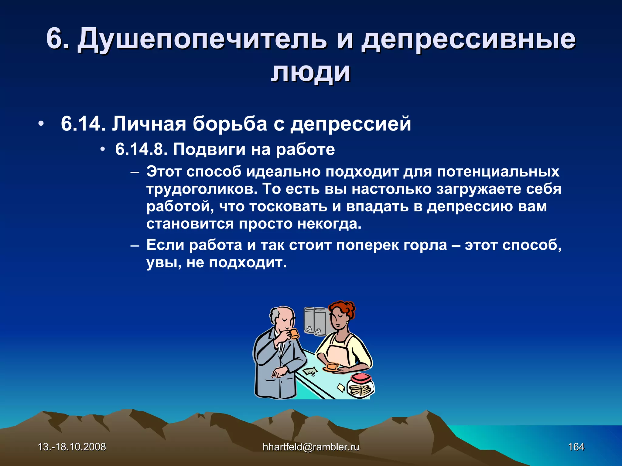 6 . Душепопечитель и  д епрессивные   люди 6.14. Личная борьба с депрессией 6.14. 8 .   Подвиги на работе Этот способ идеально подходит для потенциальных трудоголиков. То есть вы настолько загружаете себя работой, что тосковать и впадать в депрессию вам становится просто некогда. Если работа и так стоит поперек горла – этот способ, увы, не подходит. 13.-18.10.2008 [email_address] 