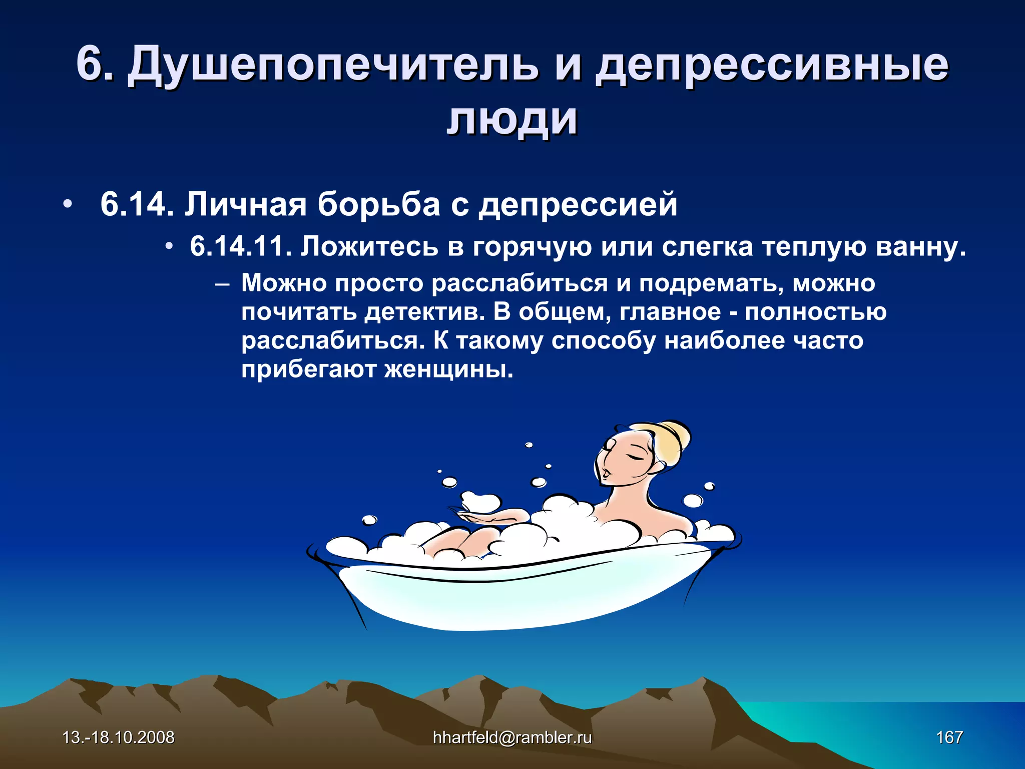 6 . Душепопечитель и  д епрессивные   люди 6.14. Личная борьба с депрессией 6.14. 1 1. Ложитесь в горячую или слегка теплую ванну. Можно просто расслабиться и подремать, можно почитать детектив. В общем, главное - полностью расслабиться. К такому способу наиболее часто прибегают женщины. 13.-18.10.2008 [email_address] 