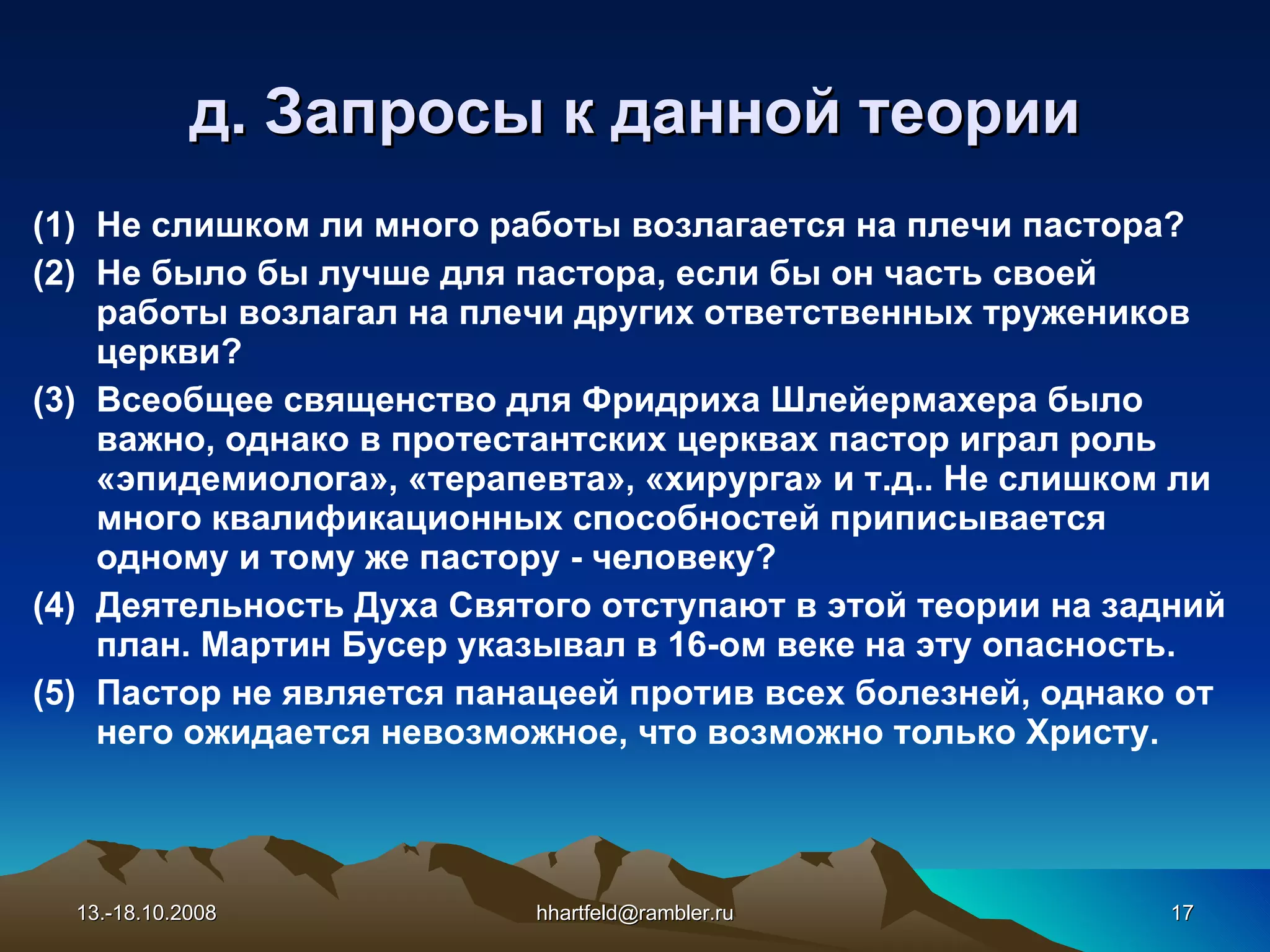 д. Запросы к данной теории Не слишком ли много работы возлагается на плечи пастора? Не было бы лучше для пастора, если бы он часть своей работы возлагал на плечи других ответственных тружеников церкви? Всеобщее священство для Фридриха Шлейермахера было важно, однако в протестантских церквах пастор играл роль «эпидемиолога», «терапевта», «хирурга» и т.д.. Не слишком ли много квалификационных способностей приписывается одному и тому же пастору - человеку? Деятельность Духа Святого отступают в этой теории на задний план. Мартин Бусер указывал в 16-ом веке на эту опасность. Пастор не является панацеей против всех болезней, однако от него ожидается невозможное, что возможно только Христу. 13.-18.10.2008 [email_address] 