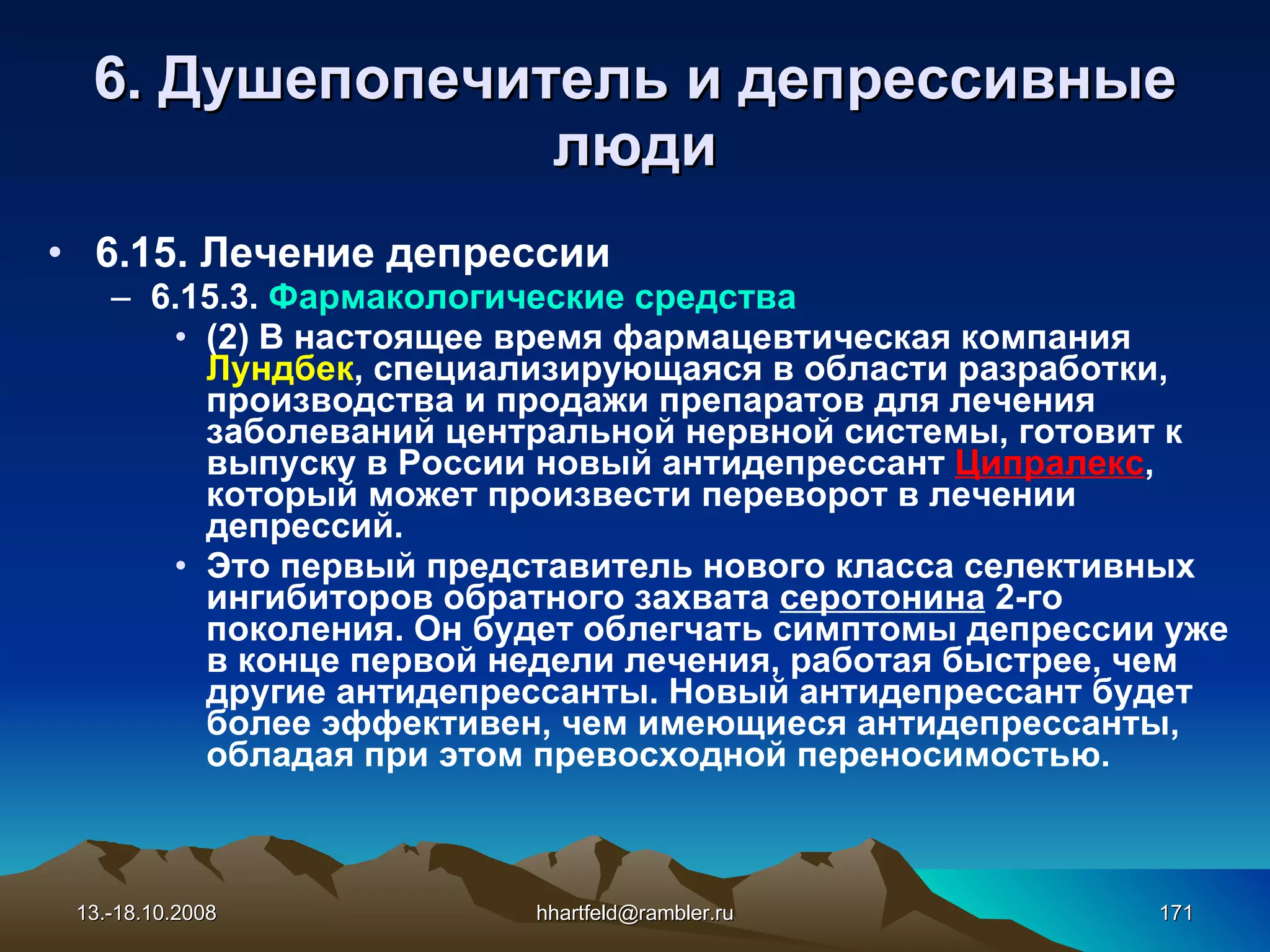 6 . Душепопечитель и  д епрессивные   люди 6.15. Лечение депрессии 6.15.3.  Фармакологические средства (2)   В настоящее время фармацевтическая компания  Лундбек , специализирующаяся в области разработки, производства и продажи препаратов для лечения заболеваний центральной нервной системы, готовит к выпуску в России новый антидепрессант  Ципралекс , который может произвести переворот в лечении депрессий. Это первый представитель нового класса селективных ингибиторов обратного захвата  серотонина  2-го поколения. Он будет облегчать симптомы депрессии уже в конце первой недели лечения, работая быстрее, чем другие антидепрессанты. Новый антидепрессант будет более эффективен, чем имеющиеся антидепрессанты, обладая при этом превосходной переносимостью. 13.-18.10.2008 [email_address] 
