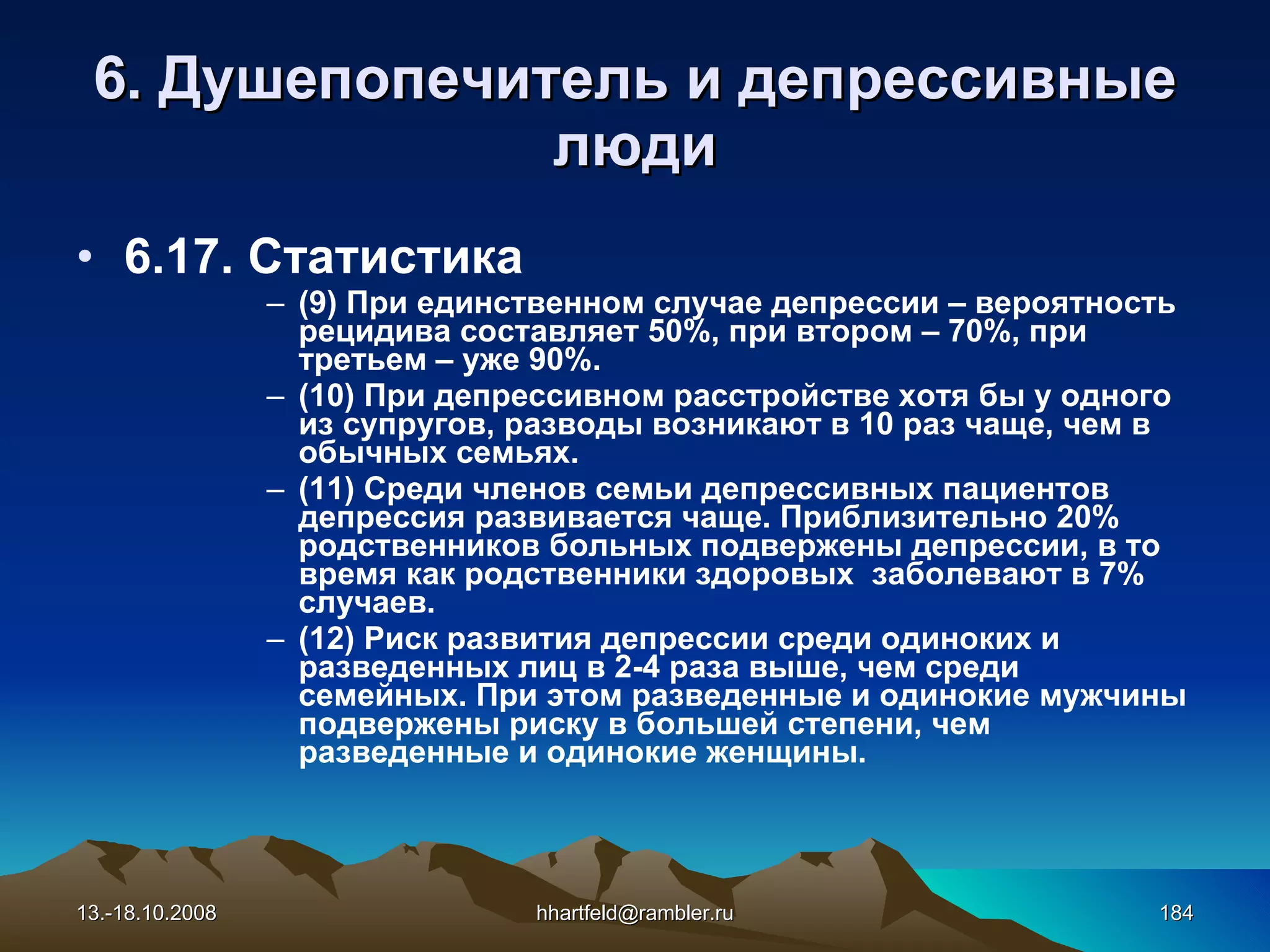 6 . Душепопечитель и  д епрессивные   люди 6.17. Статистика (9) При единственном случае депрессии – вероятность рецидива составляет 50%, при втором – 70%, при третьем – уже 90%. (10) При депрессивном расстройстве хотя бы у одного из супругов, разводы возникают в 10 раз чаще, чем в обычных семьях. (11) Среди членов семьи депрессивных пациентов депрессия развивается чаще. Приблизительно 20% родственников больных подвержены депрессии, в то время как родственники здоровых    заболевают в 7% случаев.   (12) Риск развития депрессии среди одиноких и разведенных лиц в 2-4 раза выше, чем среди семейных. При этом разведенные и одинокие мужчины подвержены риску в большей степени, чем разведенные и одинокие женщины. 13.-18.10.2008 [email_address] 