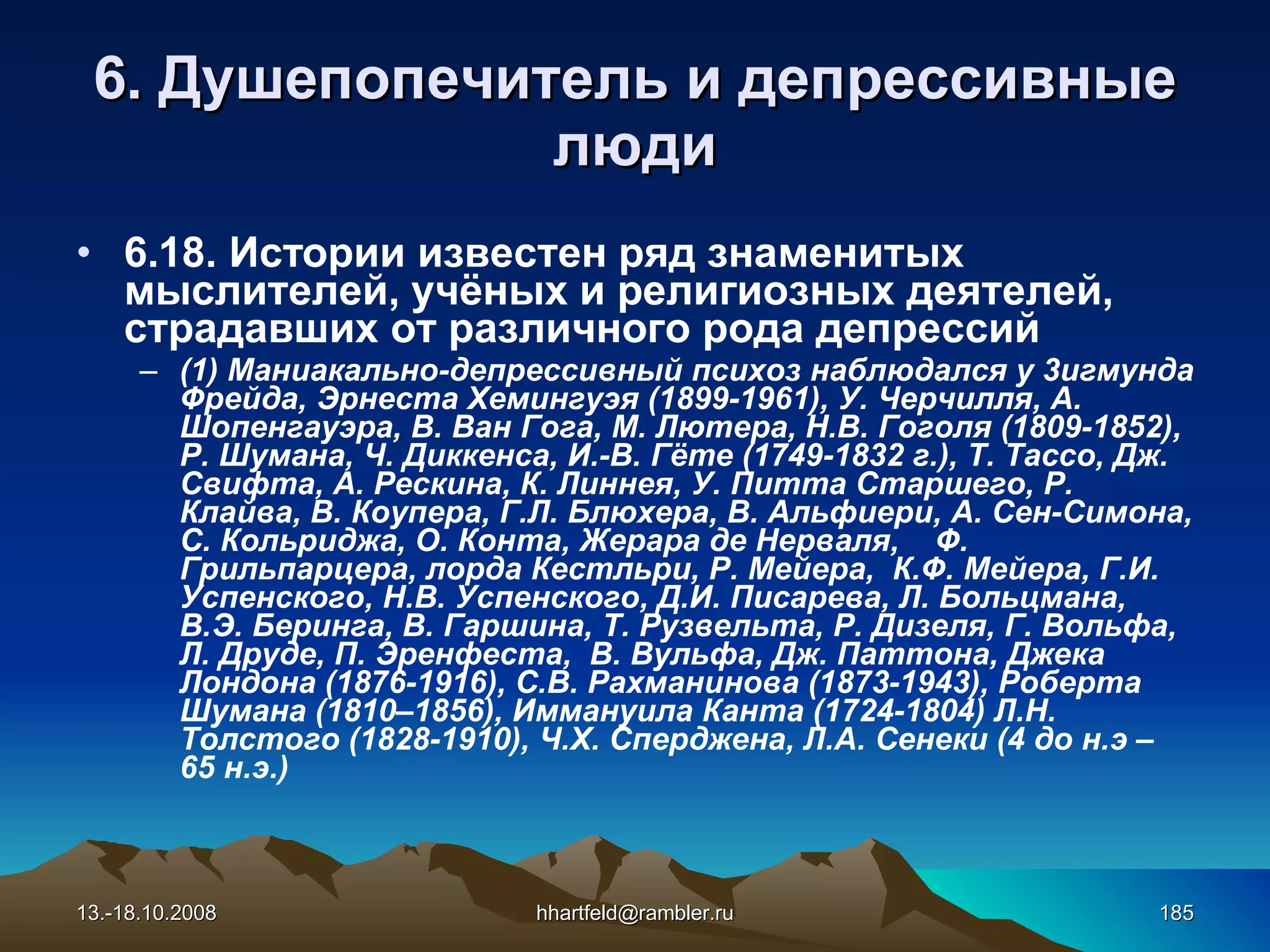 6 . Душепопечитель и  д епрессивные   люди 6.18. Истории известен ряд знаменитых мыслителей, учёных и религиозных деятелей, страдавших от различного рода депрессий  (1) М аниакально - депрессивный психоз  наблюдался у  3 игмунда  Фрейда, Эрнест а  Хемингуэ я  (1899-1961), У. Черчилля, А. Шопенгауэра,  В.  Ван Гога, М. Лютера, Н.В.   Гогол я  (1809-1852), Р. Шумана, Ч. Диккенса, И .-В.  Гёте (1749-1832 г.), Т. Тассо, Дж. Свифта, А. Рескина,  К. Линнея, У. Питта Старшего, Р. Клайва, В. Коупера, Г.Л. Блюхера, В. Альфиери, А. Сен-Симона, С. Кольриджа, О. Конта, Жерара де Нерваля,  Ф. Грильпарцера, лорда Кестльри, Р. Мейера,  К.Ф. Мейера, Г.И. Успенского, Н.В. Успенского, Д.И. Писарева, Л. Больцмана, В.Э. Беринга, В. Гаршина, Т. Рузвельта, Р. Дизеля, Г. Вольфа, Л. Друде, П. Эренфеста,  В. Вульфа, Дж. Паттона, Джека Лондона (1876-1916), С.В. Рахманинова (1873-1943), Роберта Шумана (1810–1856), Иммануила Канта (1724-1804) Л.Н. Толстого (1828-1910), Ч.Х. Сперджена, Л.А. Сенеки (4 до н.э –  65 н.э.) 13.-18.10.2008 [email_address] 