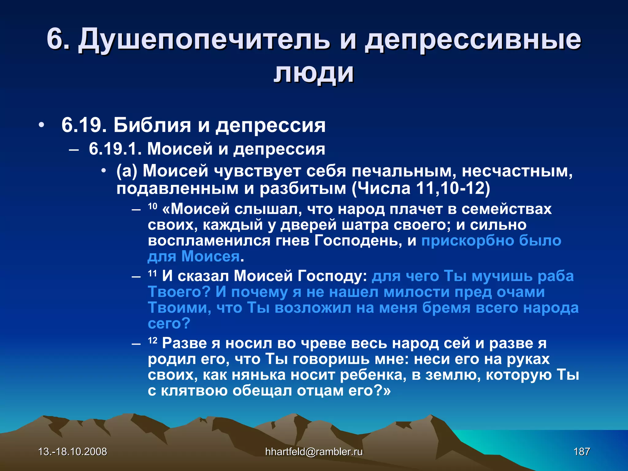 6 . Душепопечитель и  д епрессивные   люди 6.19. Библия и депрессия 6.19.1. Моисей и депрессия (а) Моисей чувствует  себя  печальным ,  несчастным ,  подавленным  и  разбитым   (Числа 11,10-12) 10   «Моисей слышал, что народ плачет в семействах своих, каждый у дверей шатра своего; и сильно воспламенился гнев Господень, и  прискорбно было для Моисея . 11   И сказал Моисей Господу:  для чего Ты мучишь раба Твоего? И почему я не нашел милости пред очами Твоими, что Ты возложил на меня бремя всего народа сего? 12   Разве я носил во чреве весь народ сей и разве я родил его, что Ты говоришь мне: неси его на руках своих, как нянька носит ребенка, в землю, которую Ты с клятвою обещал отцам его?» 13.-18.10.2008 [email_address] 