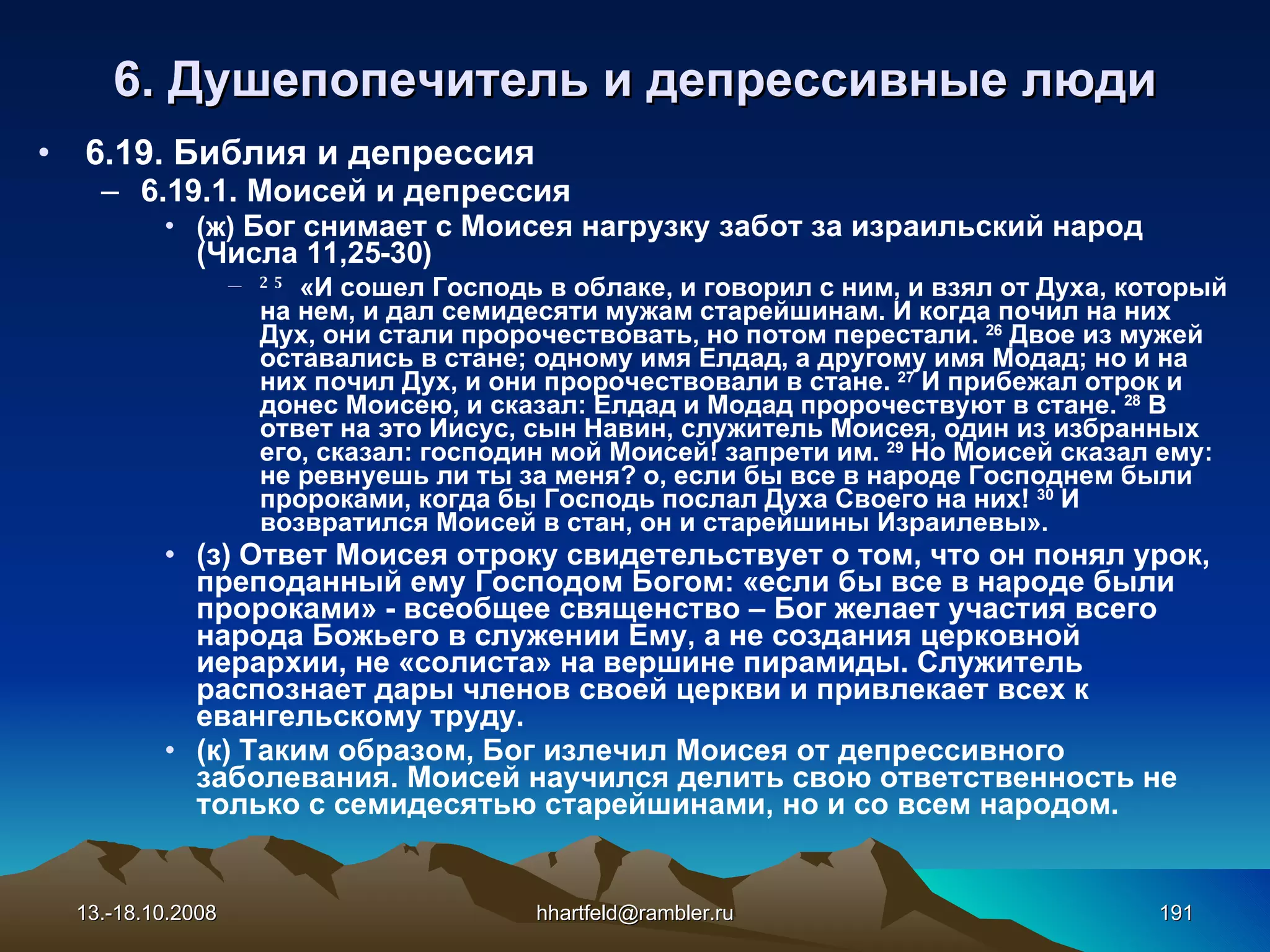 6 . Душепопечитель и  д епрессивные   люди 6.19. Библия и депрессия 6.19.1. Моисей и депрессия (ж)  Бог снимает с Моисея нагрузку забот за израильский народ (Числа 11,25-30) 25   «И сошел Господь в облаке, и говорил с ним, и взял от Духа, который на нем, и дал семидесяти мужам старейшинам .  И когда почил на них Дух, они стали пророчествовать, но потом перестали.  26  Двое из мужей оставались в стане; одному имя Елдад, а другому имя Модад; но и на них почил Дух, и они пророчествовали в стане.  27  И прибежал отрок и донес Моисею, и сказал: Елдад и Модад пророчествуют в стане.  28  В ответ на это Иисус, сын Навин, служитель Моисея, один из избранных его, сказал: господин мой Моисей! запрети им.  29  Но Моисей сказал ему: не ревнуешь ли ты за меня? о, если бы все в народе Господнем были пророками, когда бы Господь послал Духа Своего на них!  30  И возвратился Моисей в стан, он и старейшины Израилевы».  (з) Ответ Моисея отроку свидетельствует о том, что он понял урок, преподанный ему Господом Богом: «если бы все в народе были пророками» - всеобщее священство – Бог желает участия всего народа Божьего в служении Ему, а не создания церковной иерархии, не «солиста» на вершине пирамиды. Служитель распознает дары членов своей церкви и привлекает всех к евангельскому труду. (к) Таким образом, Бог излечил Моисея от депрессивного заболевания. Моисей научился делить свою ответственность не только с семидесятью старейшинами, но и со всем народом. 13.-18.10.2008 [email_address] 