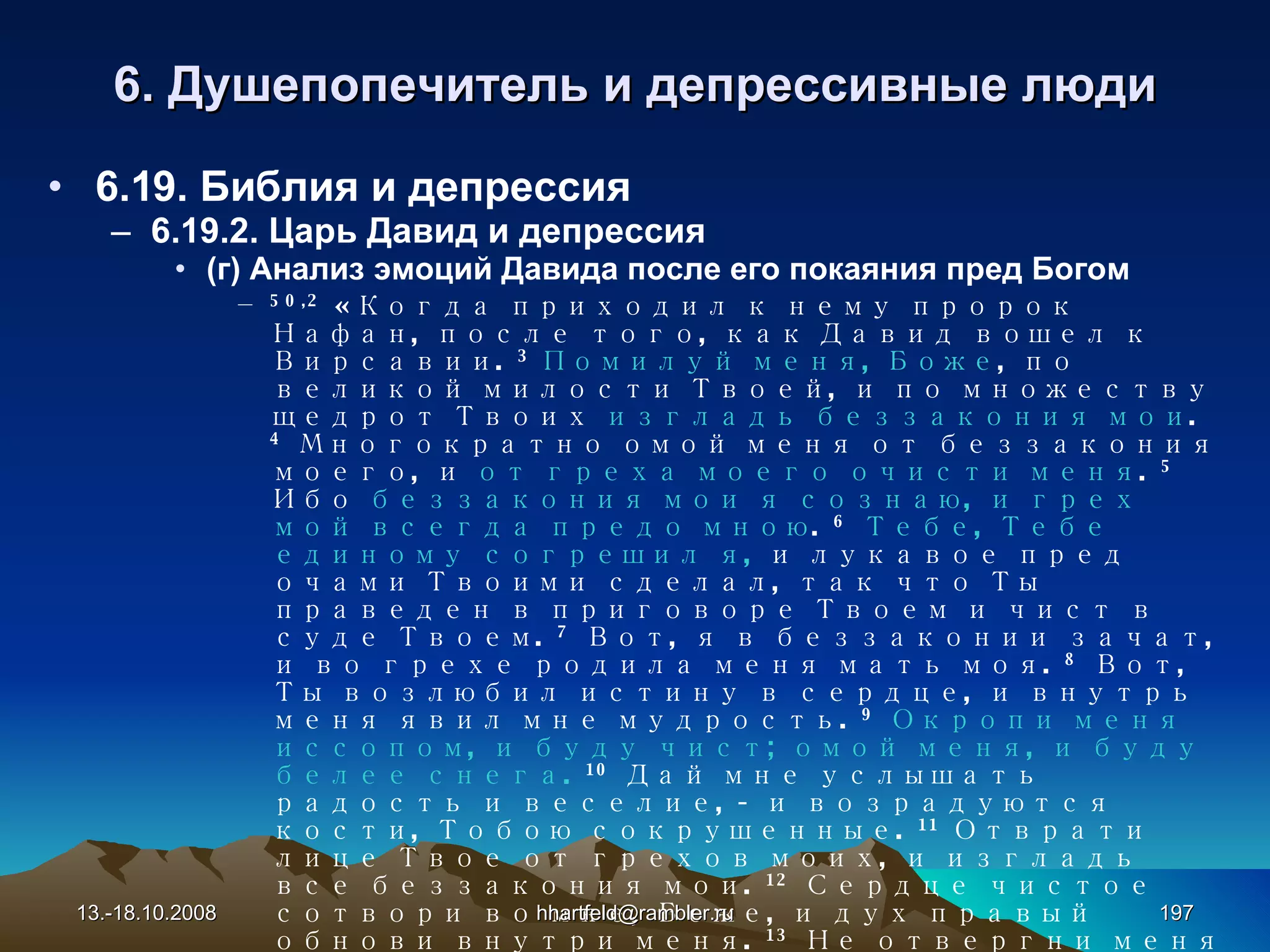 6 . Душепопечитель и  д епрессивные   люди 6.19. Библия и депрессия 6.19.2. Царь Давид и депрессия (г) Анализ эмоций Давида после его покаяния пред Богом 50, 2   «Когда приходил к нему пророк Нафан, после того, как Давид вошел к Вирсавии .  3   Помилуй меня, Боже , по великой милости Твоей, и по множеству щедрот Твоих  изгладь беззакония мои .   4   Многократно омой меня от беззакония моего, и  от греха моего очисти меня .   5   Ибо  беззакония мои я сознаю, и грех мой всегда предо мною .   6   Тебе, Тебе единому согрешил я,  и лукавое пред очами Твоими сделал, так что Ты праведен в приговоре Твоем и чист в суде Твоем.   7   Вот, я в беззаконии зачат, и во грехе родила меня мать моя .  8   Вот, Ты возлюбил истину в сердце, и внутрь меня явил мне мудрость .  9   Окропи меня иссопом, и буду чист; омой меня, и буду белее снега.   10   Дай мне услышать радость и веселие, - и возрадуются кости, Тобою сокрушенные.   11   Отврати лице Твое от грехов моих, и изгладь все беззакония мои.   12   Сердце чистое сотвори во мне, Боже, и дух правый обнови внутри меня .  13   Не отвергни меня от лица Твоего, и Духа Твоего Святого не отними от меня.   14   Возврати мне радость спасения твоего, и Духом владычественным утверди меня.   15   Научу беззаконных путям Твоим, и нечестивые к Тебе обратятся .  16   Избавь меня от кровей, Боже, Боже спасения моего, и  язык мой восхвалит правду Твою .  17   Господи! Отверзи уста мои, и  уста мои возвестят хвалу Твою .   18   Ибо жертвы Ты не желаешь, - я дал бы ее; к всесожжению не благоволишь» . 13.-18.10.2008 [email_address] 