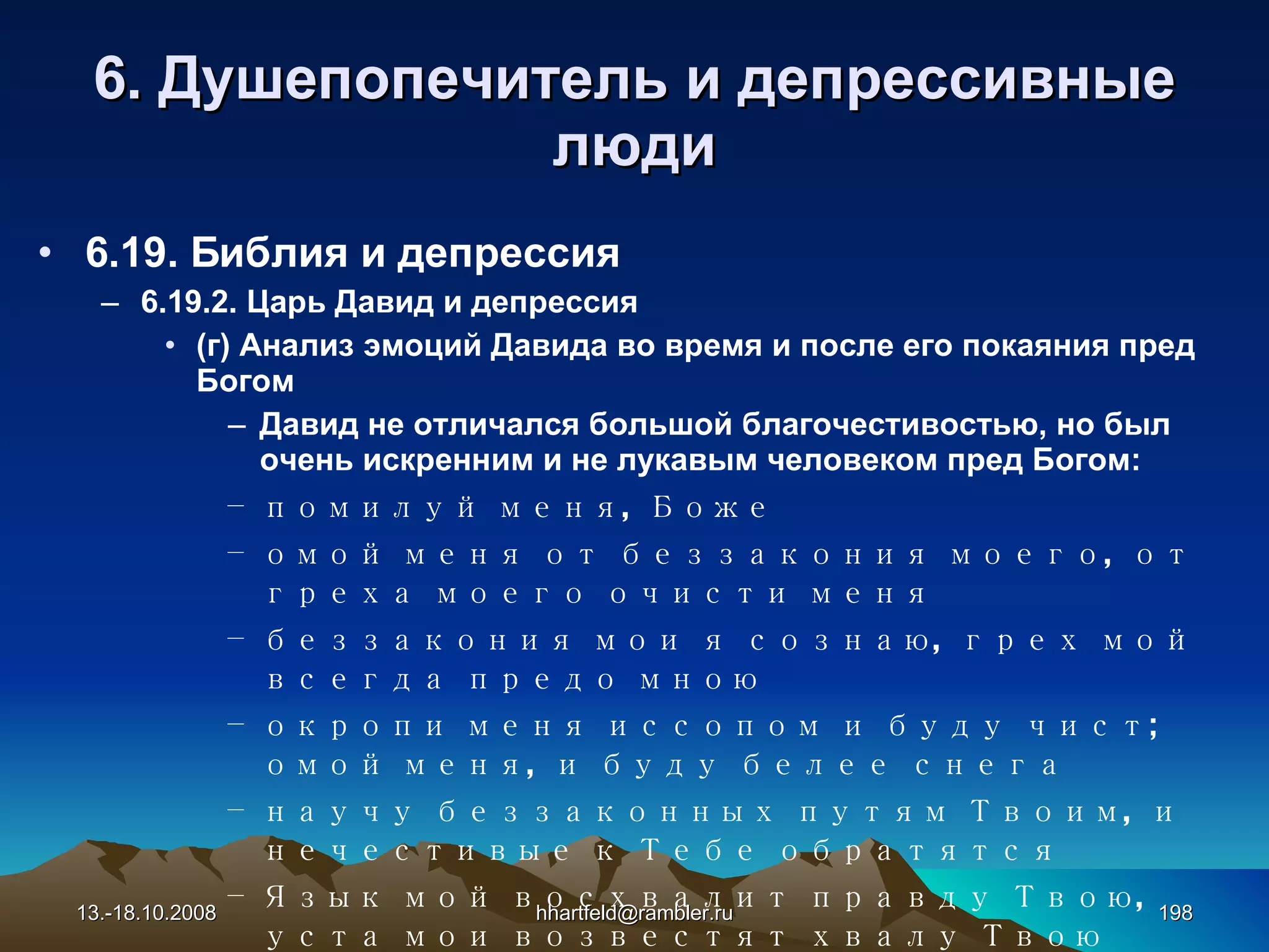6 . Душепопечитель и  д епрессивные   люди 6.19. Библия и депрессия 6.19.2. Царь Давид и депрессия (г) Анализ эмоций Давида во время и после его покаяния пред Богом Давид не отличался большой благочестивостью, но был очень искренним и не лукавым человеком пред Богом: помилуй меня, Боже омой меня от беззакония моего, от греха моего очисти меня беззакония мои я сознаю, грех мой всегда предо мною окропи меня иссопом и буду чист; омой меня, и буду белее снега научу беззаконных путям Твоим, и нечестивые к Тебе обратятся Язык мой восхвалит правду Твою, уста мои возвестят хвалу Твою 13.-18.10.2008 [email_address] 