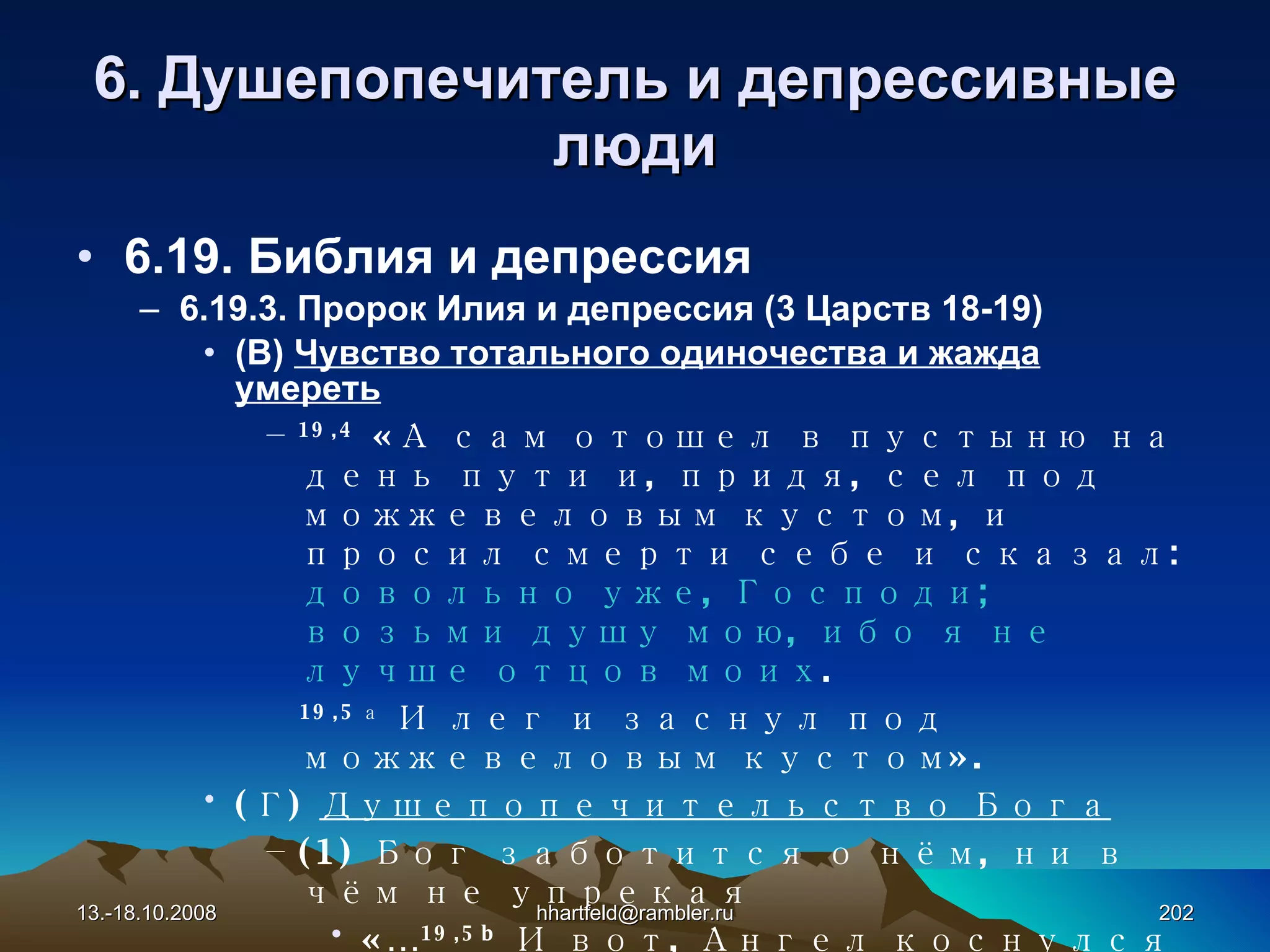 6 . Душепопечитель и  д епрессивные   люди 6.19. Библия и депрессия 6.19.3. Пророк Илия и депрессия (3 Царств 18-19) (В)  Чувство тотального одиночества и жажда умереть 19, 4   «А сам отошел в пустыню на день пути и, придя, сел под можжевеловым кустом, и просил смерти себе и сказал:  довольно уже, Господи; возьми душу мою, ибо я не лучше отцов моих .  19, 5 а   И лег и заснул под можжевеловым кустом» . (Г)  Душепопечительство Бога (1) Бог заботится о нём, ни в чём не упрекая «… 19,5 b  И вот, Ангел коснулся его и сказал ему: встань, ешь .  6   И взглянул Илия, и вот, у изголовья его печеная лепешка и кувшин воды. Он  поел и напился и опять заснул » . 13.-18.10.2008 [email_address] 