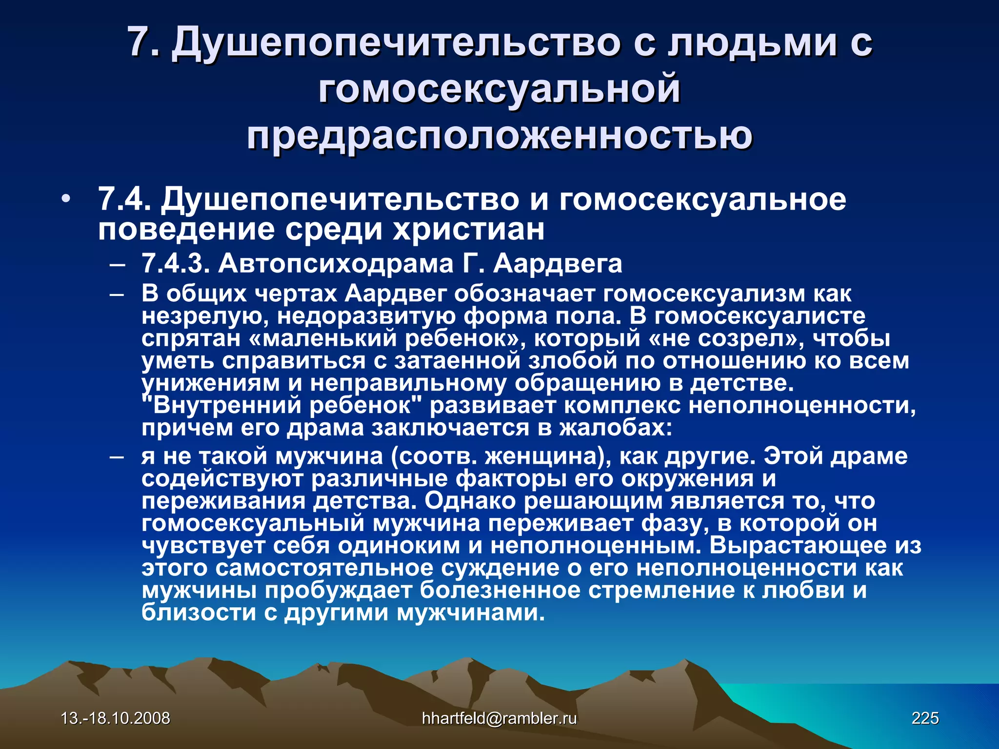 7.  Душепопечительство  с людьми с  гомосексуально й предрасположенностью 7.4. Душепопечительство и гомосексуальное поведение среди христиан 7.4.3. Автопсиходрама Г. Аардвега В общих чертах Аардвег обозначает гомосексуализм как незрелую, недоразвитую форма пола. В гомосексуалисте спрятан «маленький ребенок», который «не созрел», чтобы уметь справиться с затаенной злобой по отношению ко всем унижениям и неправильному обращению в детстве. &quot;Внутренний ребенок&quot; развивает комплекс неполноценности, причем его драма заключается в жалобах: я не такой мужчина (соотв. женщина), как другие. Этой драме содействуют различные факторы его окружения и переживания детства. Однако решающим является то, что гомосексуальный мужчина переживает фазу, в которой он чувствует себя одиноким и неполноценным. Вырастающее из этого самостоятельное суждение о его неполноценности как мужчины пробуждает болезненное стремление к любви и близости с другими мужчинами. 13.-18.10.2008 [email_address] 
