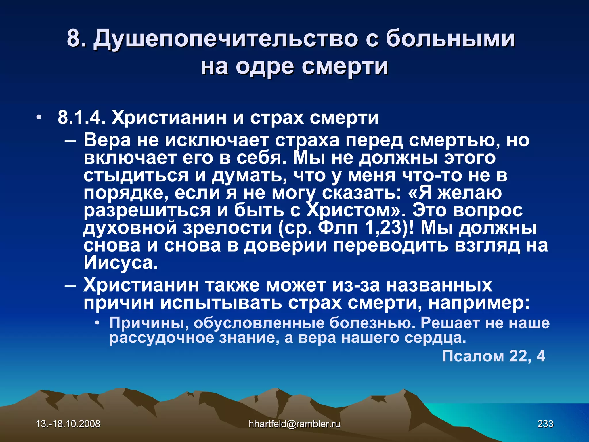 8.  Душепопечительство с больными  на одре смерти 8.1.4. Христианин и страх смерти Вера не исключает страха перед смертью, но включает его в себя. Мы не должны этого стыдиться и думать, что у меня что-то не в порядке, если я не могу сказать: «Я желаю разрешиться и быть с Христом». Это вопрос духовной зрелости (ср. Флп 1,23)! Мы должны снова и снова в доверии переводить взгляд на Иисуса. Христианин также может из-за названных причин испытывать страх смерти, например: Причины, обусловленные болезнью. Решает не наше рассудочное знание, а вера нашего сердца.  Псалом 22, 4 13.-18.10.2008 [email_address] 