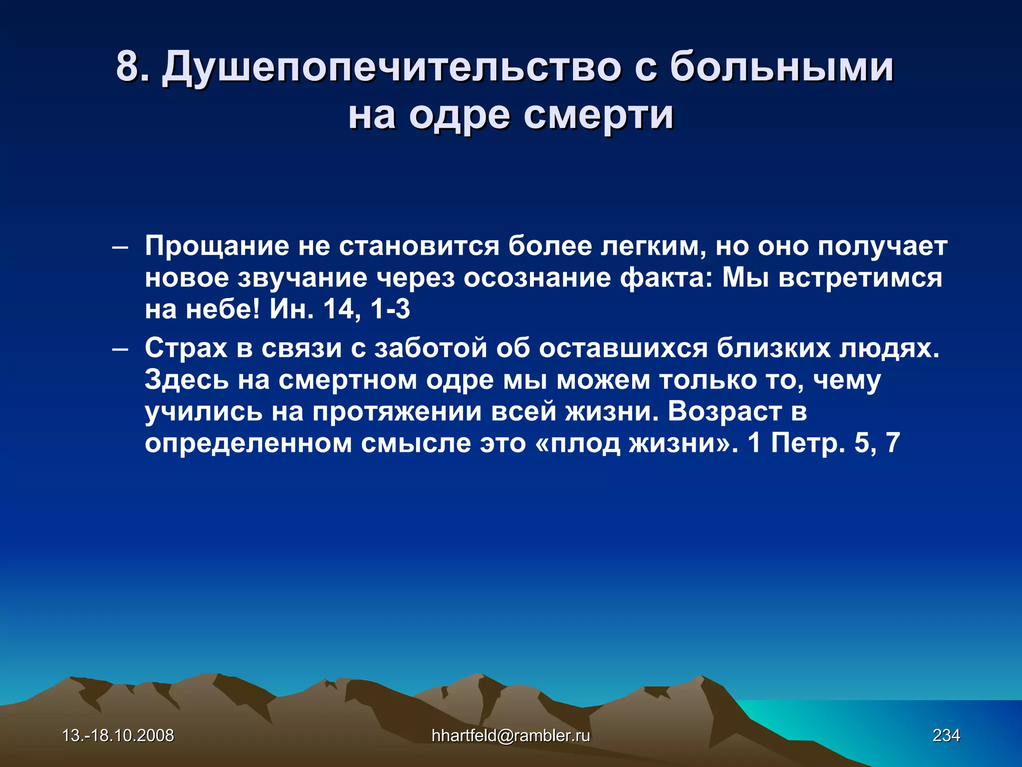 8.  Душепопечительство с больными  на одре смерти Прощание не становится более легким, но оно получает новое звучание через осознание факта: Мы встретимся на небе! Ин. 14, 1-3 Страх в связи с заботой об оставшихся близких людях. Здесь на смертном одре мы можем только то, чему учились на протяжении всей жизни. Возраст в определенном смысле это «плод жизни». 1 Петр. 5, 7   13.-18.10.2008 [email_address] 