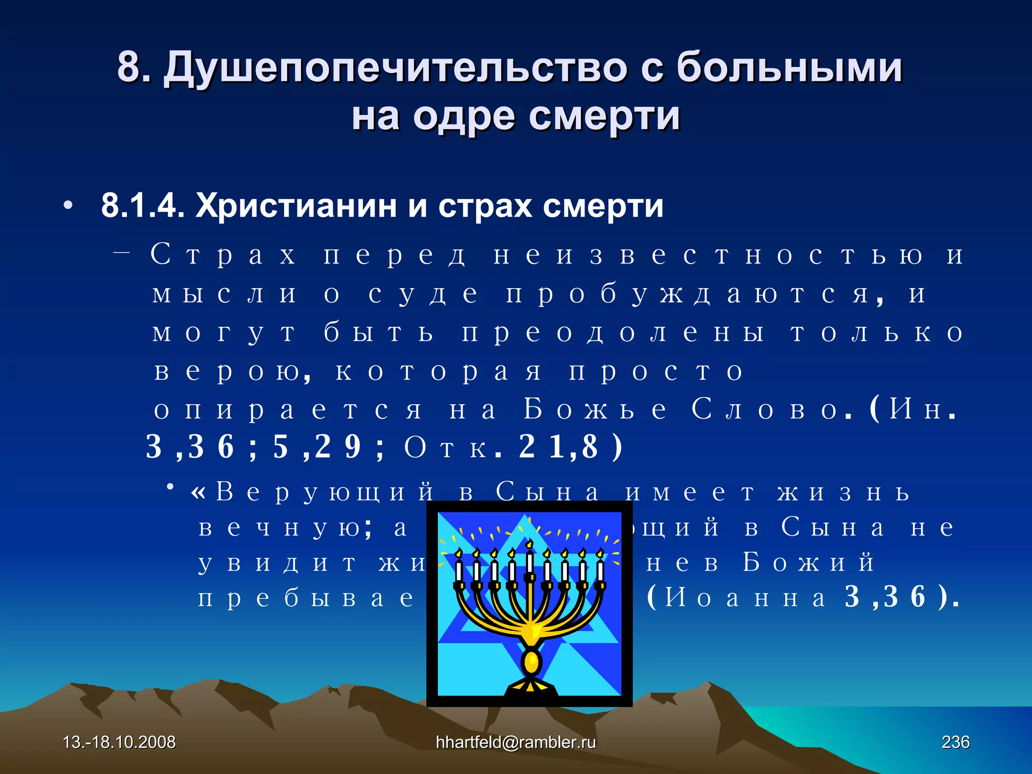 8.  Душепопечительство с больными  на одре смерти 8.1.4. Христианин и страх смерти Страх перед неизвестностью и мысли о суде пробуждаются, и могут быть преодолены только верою, которая просто опирается на Божье Слово. (Ин. 3,36; 5,29; Отк. 21,8) «Верующий в Сына имеет жизнь вечную; а не верующий в Сына не увидит жизни, но гнев Божий пребывает на нем» (Иоанна 3,36). 13.-18.10.2008 [email_address] 