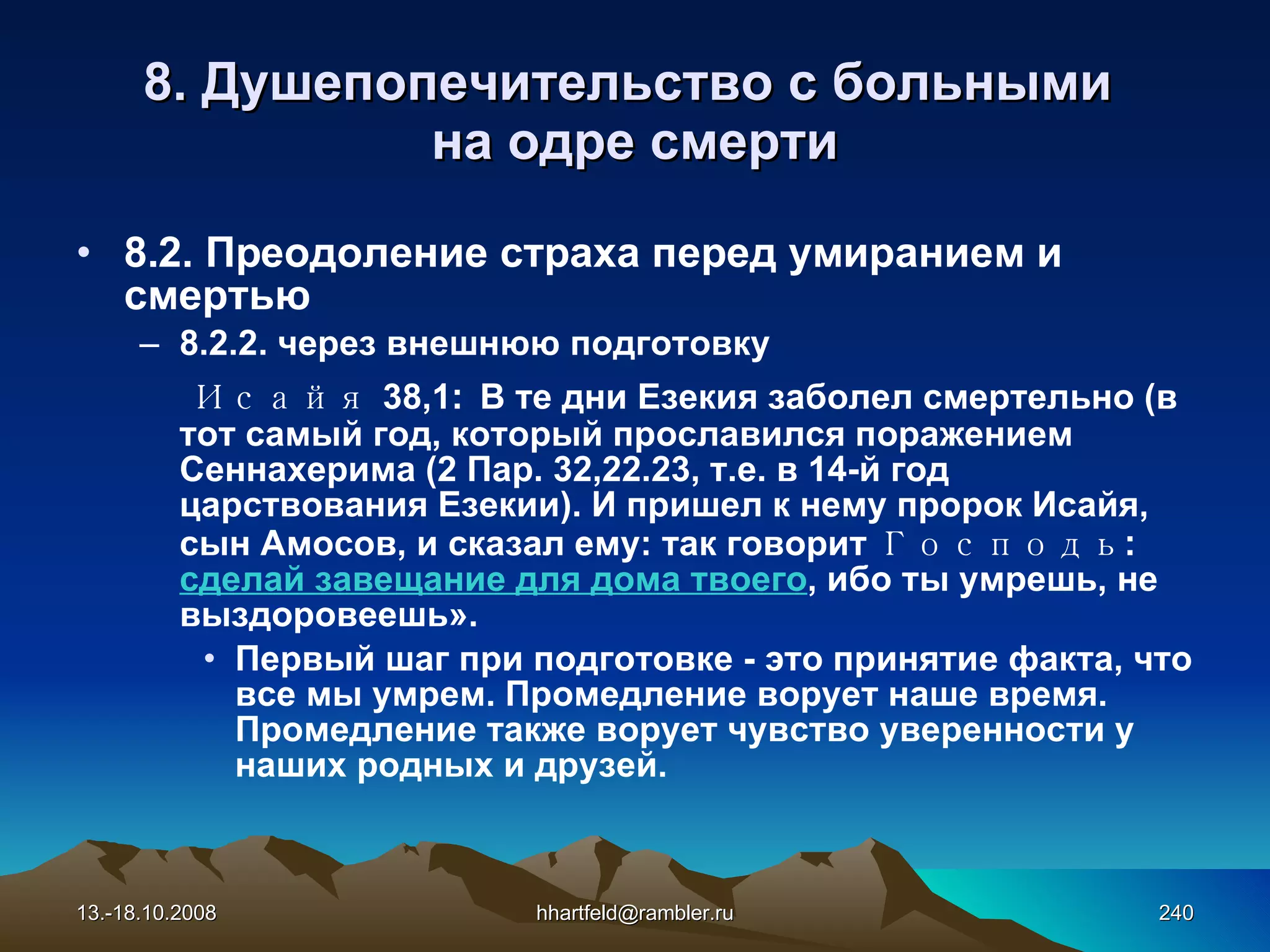 8.  Душепопечительство с больными  на одре смерти 8. 2. Преодоление страха перед умиранием и смертью 8.2.2.  через внешнюю подготовку Исайя  38,1 :   В те дни Езекия заболел смертельно (в тот самый год, который прославился поражением Сеннахерима (2 Пар. 32,22.23, т.е. в 14-й год царствования Езекии). И пришел к нему пророк Исайя, сын Амосов, и сказал ему: так говорит  Господь :  сделай завещание для дома твоего , ибо ты умрешь, не выздоровеешь». Первый шаг при подготовке - это принятие факта, что все мы умрем. Промедление ворует наше время. Промедление также ворует чувство уверенности у наших родных и друзей. 13.-18.10.2008 [email_address] 