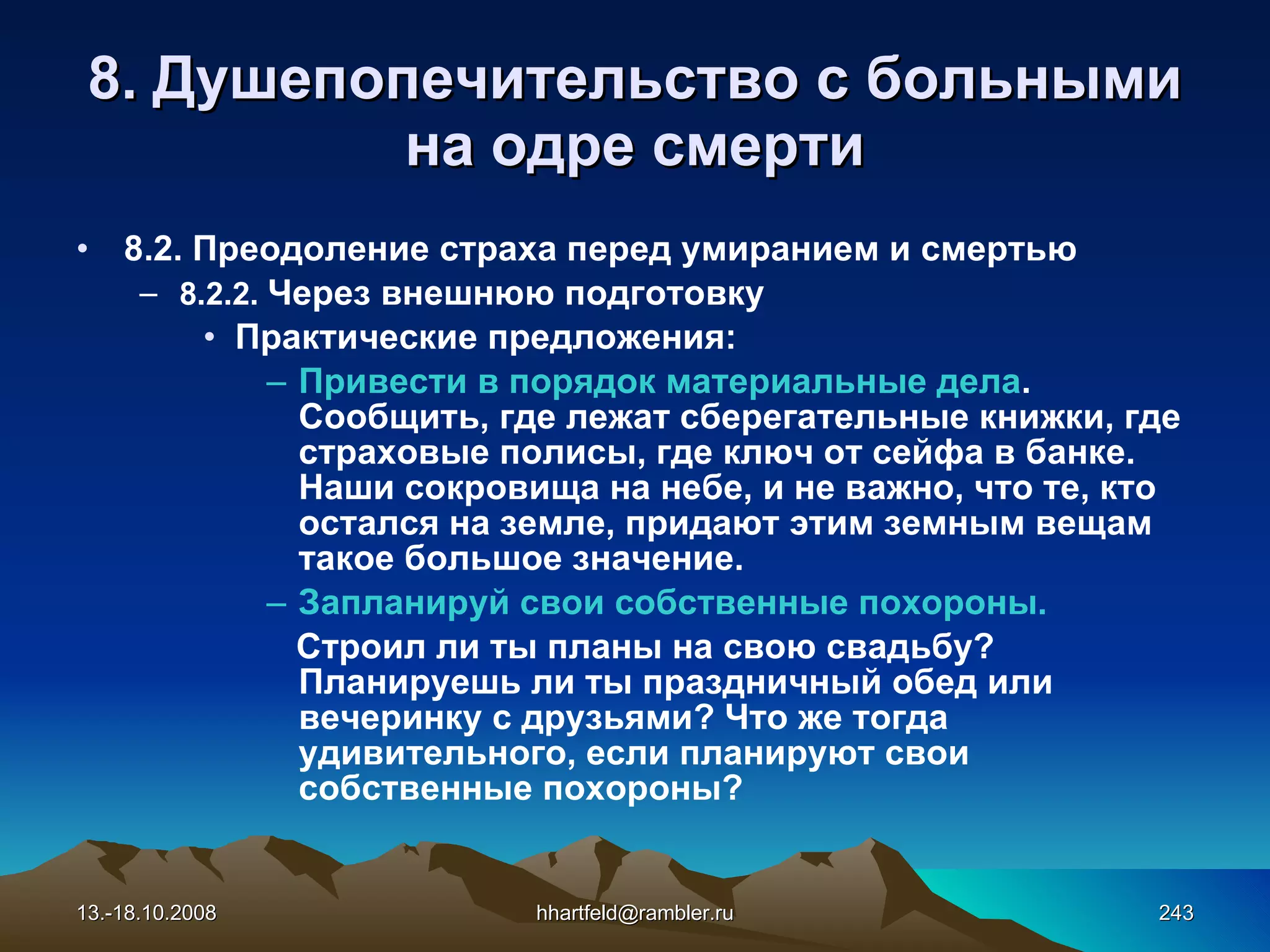 8.  Душепопечительство с больными на одре смерти 8. 2. Преодоление страха перед умиранием и смертью 8.2.2.  Ч ерез внешнюю подготовку Практические предложения: Привести в порядок материальные дела . Сообщить, где лежат сберегательные книжки, где страховые полисы, где ключ от сейфа в банке. Наши сокровища на небе, и не важно, что те, кто остался на земле, придают этим земным вещам такое большое значение. Запланируй свои собственные похороны.   Строил ли ты планы на свою свадьбу? Планируешь ли ты праздничный обед или вечеринку с друзьями? Что же тогда удивительного, если планируют свои собственные похороны? 13.-18.10.2008 [email_address] 