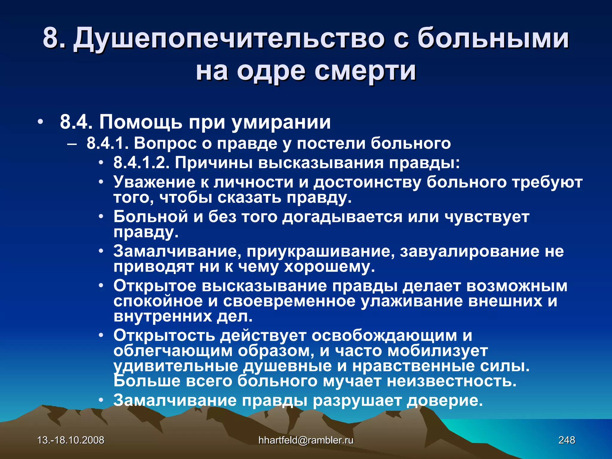 8.  Душепопечительство с больными на одре смерти 8.4. Помощь при умирании 8.4.1. Вопрос о правде у постели больного 8.4.1.2. Причины высказывания правды: Уважение к личности и достоинству больного требуют того, чтобы сказать правду. Больной и без того догадывается или чувствует правду. Замалчивание, приукрашивание, завуалирование не приводят ни к чему хорошему. Открытое высказывание правды делает возможным спокойное и своевременное улаживание внешних и внутренних дел. Открытость действует освобождающим и облегчающим образом, и часто мобилизует удивительные душевные и нравственные силы. Больше всего больного мучает неизвестность. Замалчивание правды разрушает доверие. 13.-18.10.2008 [email_address] 