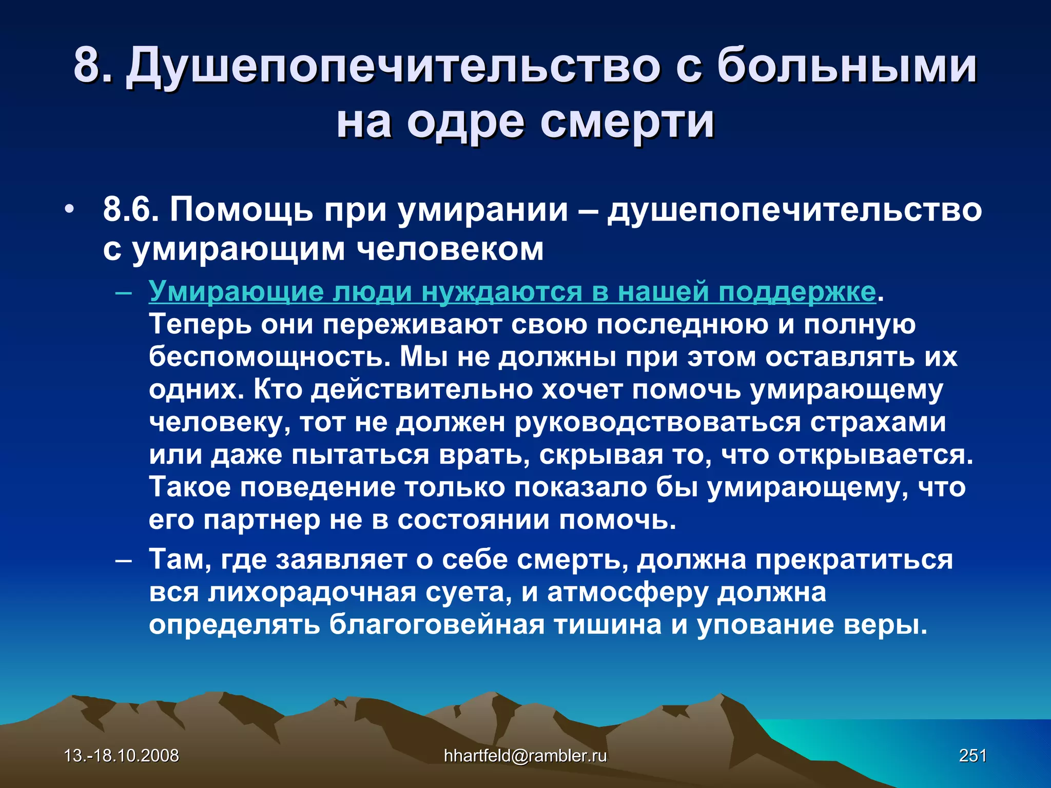 8.  Душепопечительство с больными на одре смерти 8.6.  Помощь при умирании – душепопечительство  с  умирающим человеком Умирающие люди нуждаются в нашей поддержке . Теперь они переживают свою последнюю и полную беспомощность. Мы не должны при этом оставлять их одних. Кто действительно хочет помочь умирающему человеку, тот не должен руководствоваться страхами или даже пытаться врать, скрывая то, что открывается. Такое поведение только показало бы умирающему, что его партнер не в состоянии помочь. Там, где заявляет о себе смерть, должна прекратиться вся лихорадочная суета, и атмосферу должна определять благоговейная тишина и упование веры. 13.-18.10.2008 [email_address] 