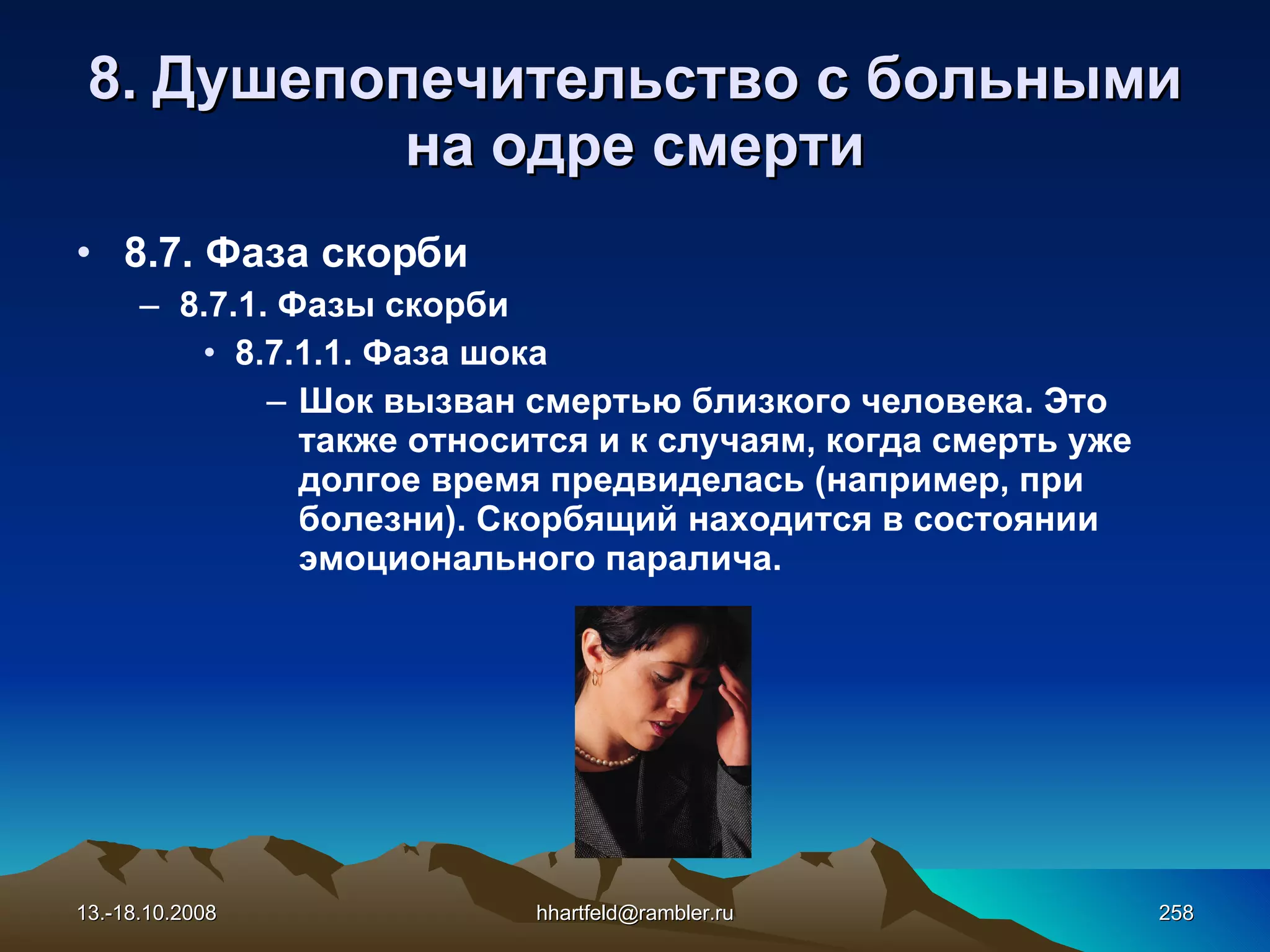8.  Душепопечительство с больными на одре смерти 8.7. Фаза скорби 8.7.1. Фазы скорби 8.7.1.1. Фаза шока Шок вызван смертью близкого человека. Это также относится и к случаям, когда смерть уже долгое время предвиделась (например, при болезни). Скорбящий находится в состоянии эмоционального паралича. 13.-18.10.2008 [email_address] 