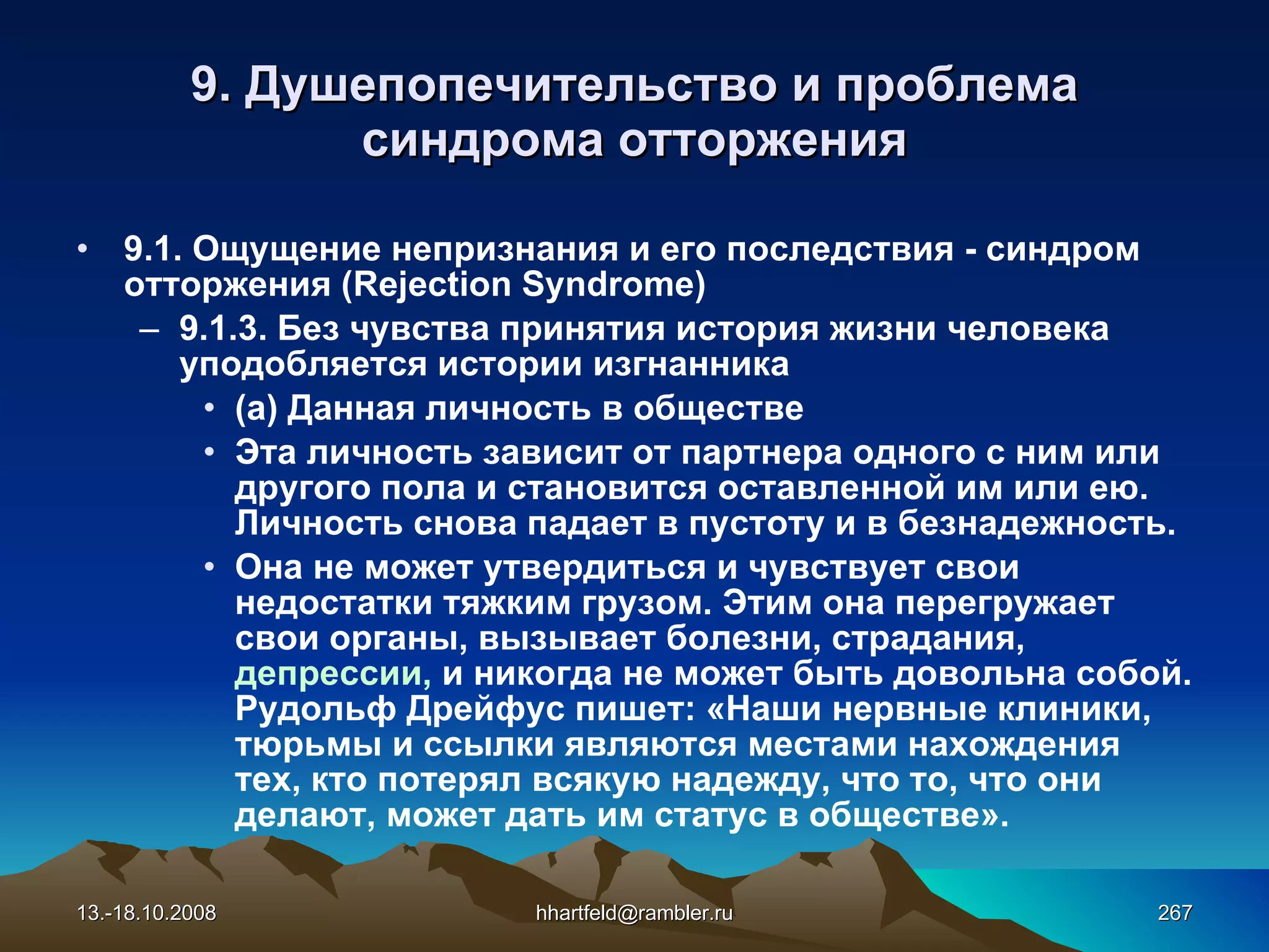 9.  Душепопечительство и проблема синдрома отторжения 9.1. Ощущение непризнания и его последствия - синдром отторжения  (Rejection Syndrome) 9.1.3.  Без  чувства  принятия история жизни человека уподобляется истории изгнанника (а) Данная личность в обществе Эта личность зависит от партнера одного с ним или другого пола и становится оставленной им или ею. Личность снова падает в пустоту и в безнадежность.  Она не может утвердиться и чувствует свои недостатки тяжким грузом. Этим она перегружает свои органы, вызывает болезни, страдания,  депрессии,  и никогда не может быть довольна собой. Рудольф Дрейфус пишет: «Наши нервные клиники, тюрьмы и ссылки являются местами нахождения тех, кто потерял всякую надежду, что то, что они делают, может дать им статус в обществе». 13.-18.10.2008 [email_address] 