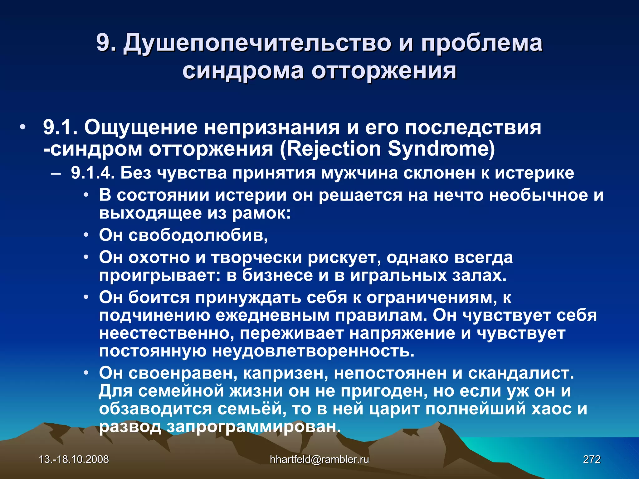 9.  Душепопечительство и проблема синдрома отторжения 9.1. Ощущение непризнания и его последствия -синдром отторжения  (Rejection Syndrome) 9.1.4.  Без  чувства  принятия  мужчина склонен  к  истерике В состоянии истерии он решается на нечто необычное и выходящее из рамок: Он свободолюбив, Он охотно и творчески рискует, однако всегда проигрывает: в бизнесе и в игральных залах. Он боится принуждать себя к ограничениям, к подчинению ежедневным правилам. Он чувствует себя неестественно, переживает напряжение и чувствует постоянную неудовлетворенность. Он своенравен, капризен, непостоянен и скандалист.  Для семейной жизни он не пригоден, но если уж он и обзаводится семьёй, то в ней царит полнейший хаос и развод запрограммирован. 13.-18.10.2008 [email_address] 