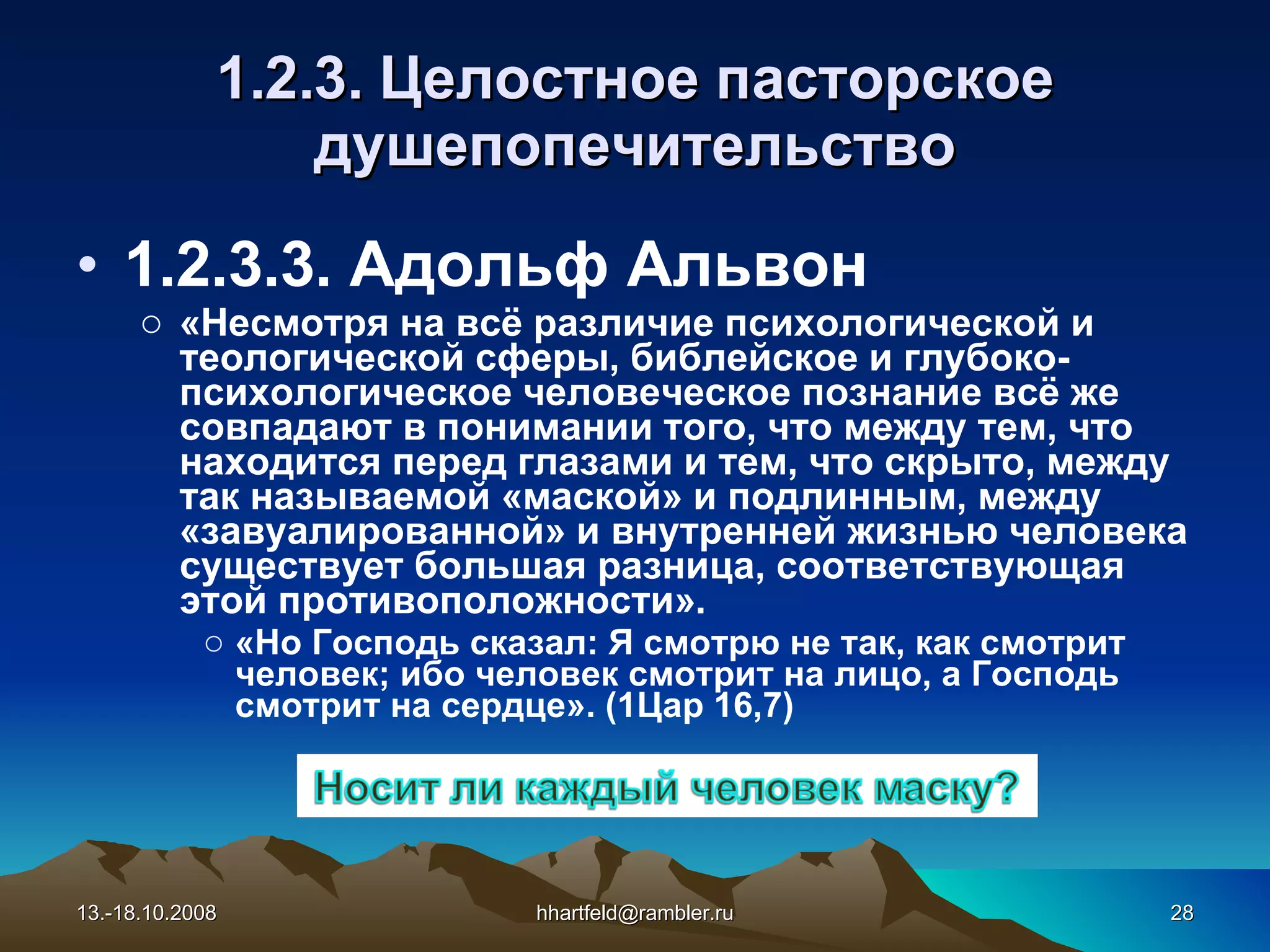 1.2.3.  Целостное  пасторское душепопечительство 1.2.3.3. Адольф Альвон «Несмотря на всё различие психологической и теологической сферы, библейское и глубоко-психологическое человеческое познание всё же совпадают в понимании того, что между тем, что находится перед глазами и тем, что скрыто, между так называемой «маской» и подлинным, между «завуалированной» и внутренней жизнью человека существует большая разница, соответствующая этой противоположности». «Но Господь сказал: Я смотрю не так, как смотрит человек; ибо человек смотрит на лицо, а Господь смотрит на сердце». (1Цар 16,7) 13.-18.10.2008 [email_address] 