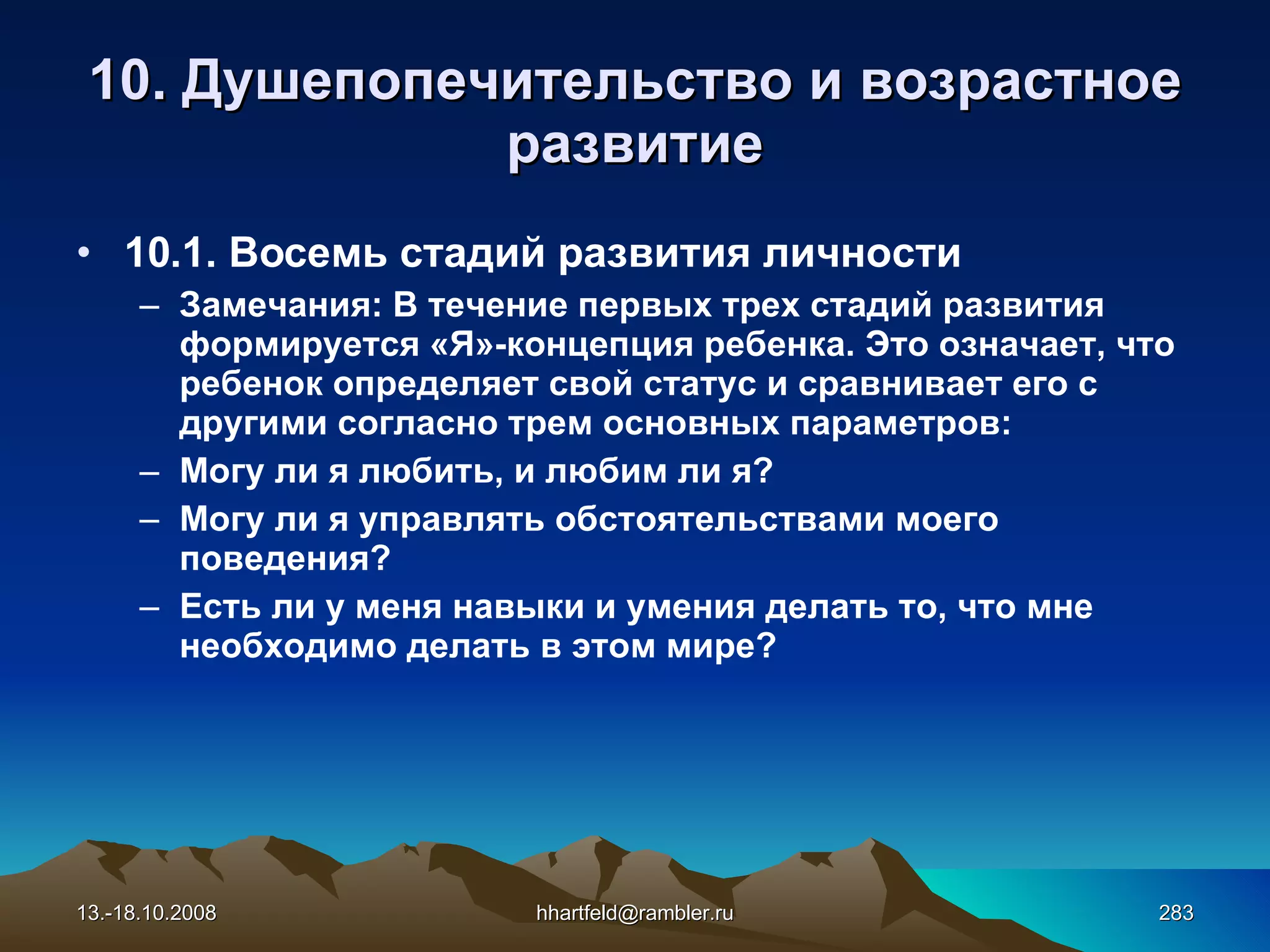 10.  Душепопечительство и  возрастное развитие 10.1. Восемь стадий развития личности Замечания: В течение первых трех стадий развития формируется «Я»-концепция ребенка. Это означает, что ребенок определяет свой статус и сравнивает его с другими согласно трем основных параметров:  Могу ли я любить, и любим ли я?  Могу ли я управлять обстоятельствами моего поведения?  Есть ли у меня навыки и умения делать то, что мне необходимо делать в этом мире? 13.-18.10.2008 [email_address] 