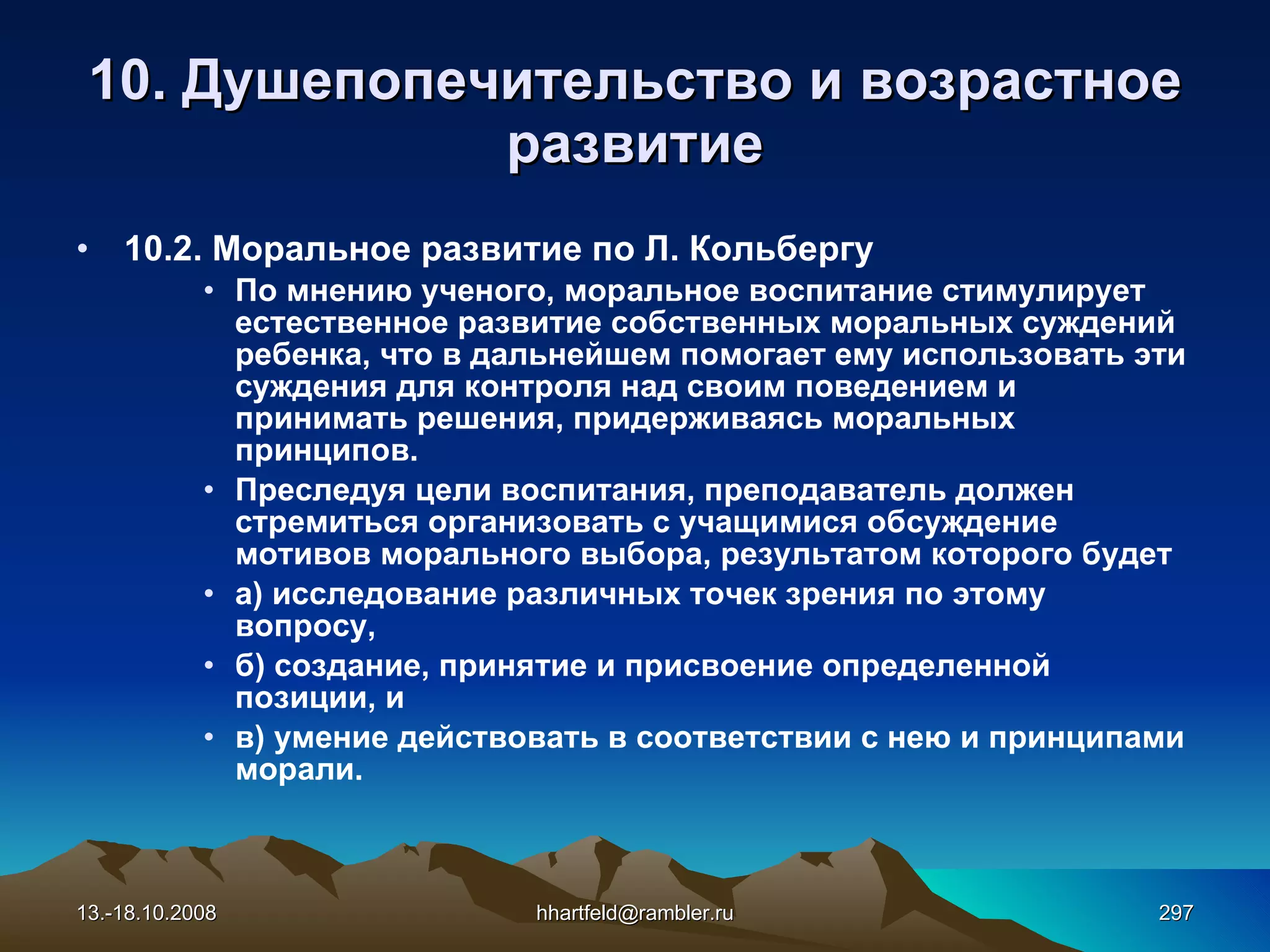 10.  Душепопечительство и  возрастное развитие 10.2. Моральное развитие по Л. Кольбергу По мнению ученого, моральное воспитание стимулирует естественное развитие собственных моральных суждений ребенка, что в дальнейшем помогает ему использовать эти суждения для контроля над своим поведением и принимать решения, придерживаясь моральных принципов. Преследуя цели воспитания, преподаватель должен стремиться организовать с учащимися обсуждение мотивов морального выбора, результатом которого будет а) исследование различных точек зрения по этому вопросу, б) создание, принятие и присвоение определенной позиции, и в) умение действовать в соответствии с нею и принципами морали. 13.-18.10.2008 [email_address] 