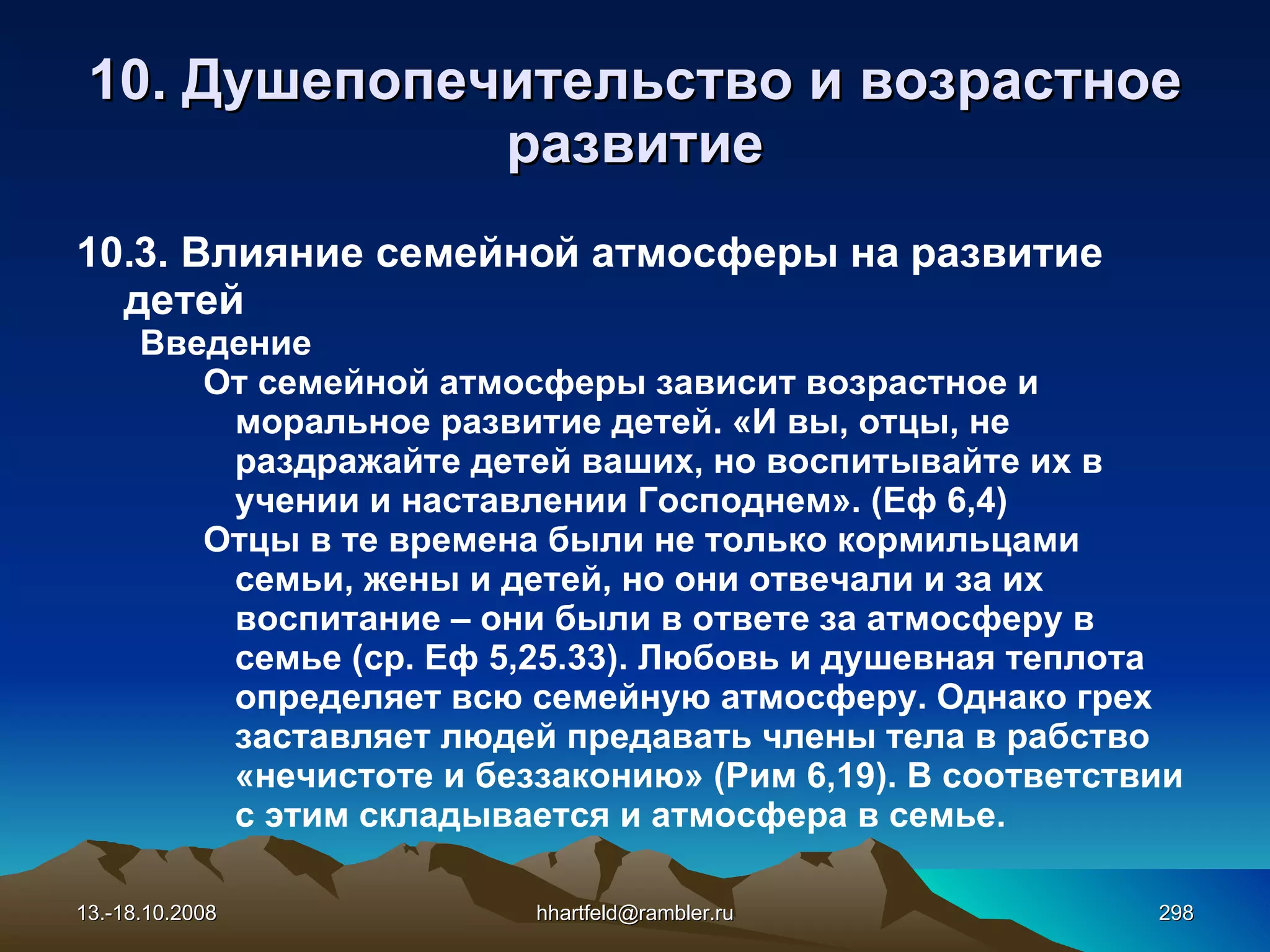 10.  Душепопечительство и  возрастное развитие 10.3. Влияние семейной атмосферы на развитие детей Введение От семейной атмосферы зависит возрастное и моральное развитие детей. «И вы, отцы, не раздражайте детей ваших, но воспитывайте их в учении и наставлении Господнем». (Еф 6,4) Отцы в те времена были не только кормильцами семьи, жены и детей, но они отвечали и за их воспитание – они были в ответе за атмосферу в семье (ср. Еф 5,25.33). Любовь и душевная теплота определяет всю семейную атмосферу. Однако грех заставляет людей предавать члены тела в рабство «нечистоте и беззаконию» (Рим 6,19). В соответствии с этим складывается и атмосфера в семье. 13.-18.10.2008 [email_address] 