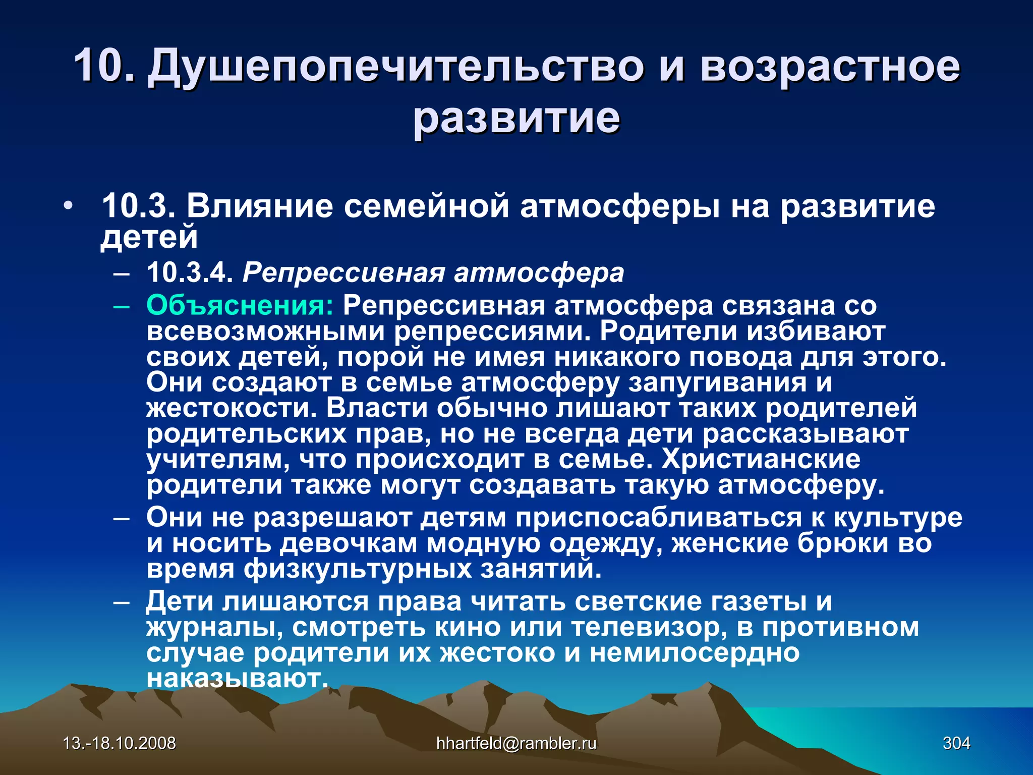 10.  Душепопечительство и  возрастное развитие 10.3. Влияние семейной атмосферы на развитие детей 10.3.4.  Репрессивная атмосфера Объяснения:  Репрессивная атмосфера связана со всевозможными репрессиями. Родители избивают своих детей, порой не имея никакого повода для этого. Они создают в семье атмосферу запугивания и жестокости. Власти обычно лишают таких родителей родительских прав, но не всегда дети рассказывают учителям, что происходит в семье. Христианские родители также могут создавать такую атмосферу. Они не разрешают детям приспосабливаться к культуре и носить девочкам модную одежду, женские брюки во время физкультурных занятий. Дети лишаются права читать светские газеты и журналы, смотреть кино или телевизор, в противном случае родители их жестоко и немилосердно наказывают. 13.-18.10.2008 [email_address] 