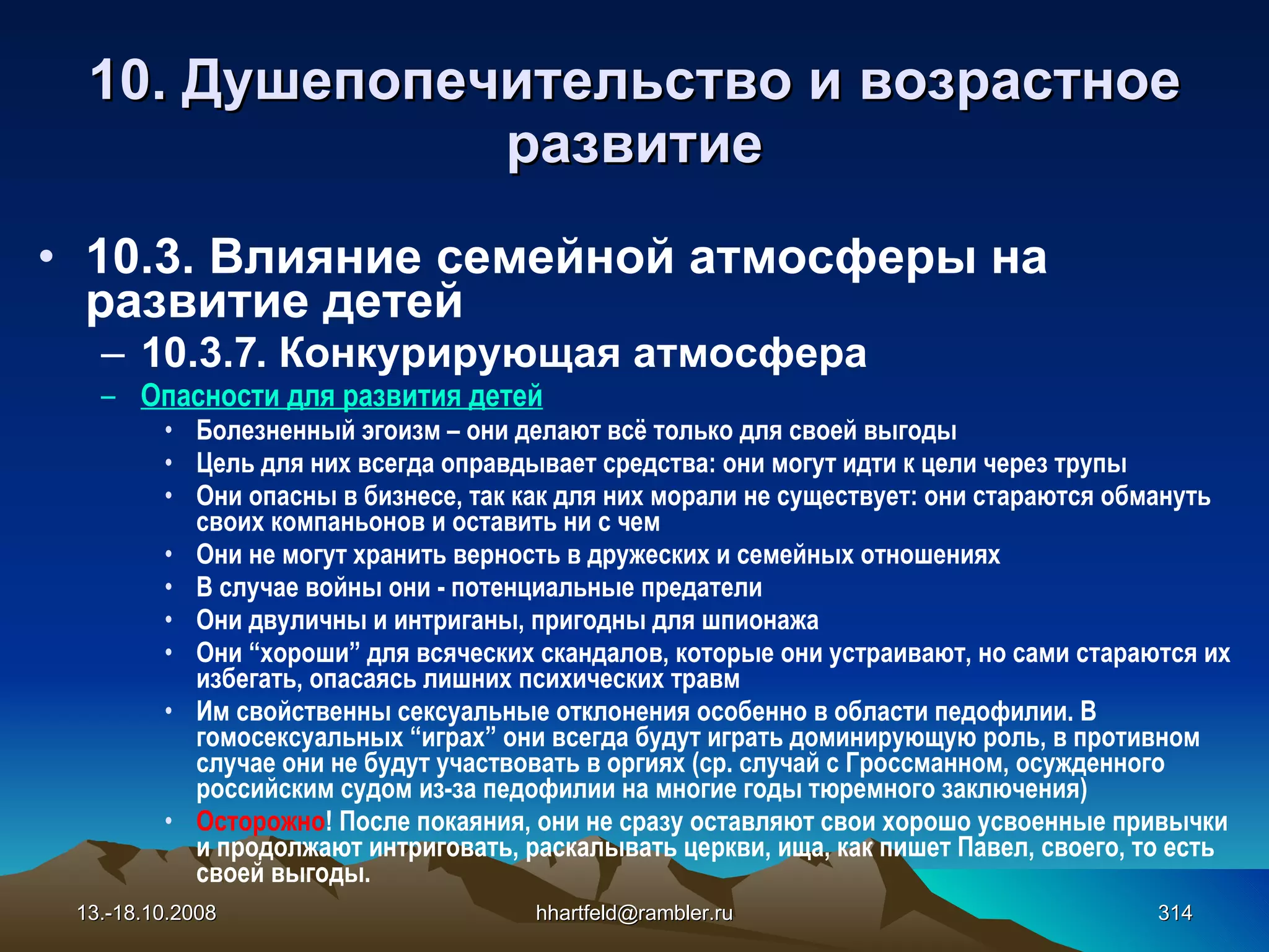 10.  Душепопечительство и  возрастное развитие 10 . 3 . Влияние семейной атмосферы на развитие детей 10.3.7.  Конкурирующая атмосфера Опасности для развития детей Болезненный эгоизм – они делают всё только для своей выгоды Цель для них всегда оправдывает средства: они могут идти к цели через трупы  Они опасны в бизнесе, так как для них морали не существует: они стараются обмануть своих компаньонов и оставить ни с чем Они не могут хранить верность в дружеских и семейных отношениях В случае войны они - потенциальные предатели Они двуличны и интриганы, пригодны для шпионажа  Они “хороши” для всяческих скандалов, которые они устраивают, но сами стараются их избегать, опасаясь лишних психических травм Им свойственны сексуальные отклонения особенно в области педофилии. В гомосексуальных “играх” они всегда будут играть доминирующую роль, в противном случае они не будут участвовать в оргиях (ср. случай с Гроссманном, осужденного российским судом из-за педофилии на многие годы тюремного заключения) Осторожно ! После покаяния, они не сразу оставляют свои хорошо усвоенные привычки и продолжают интриговать, раскалывать церкви, ища, как пишет Павел, своего, то есть своей выгоды. 13.-18.10.2008 [email_address] 