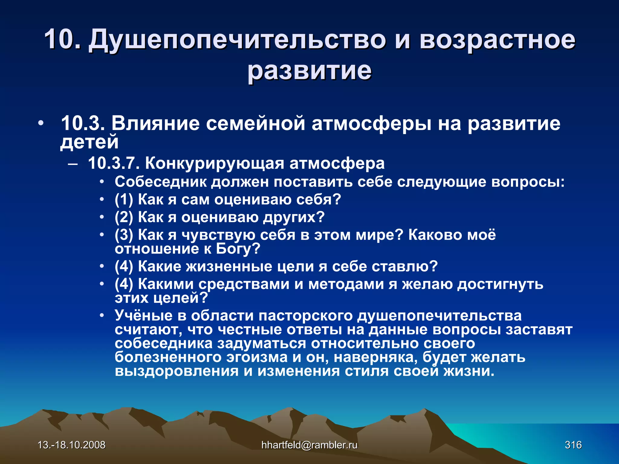 10.  Душепопечительство и  возрастное развитие 10 . 3 . Влияние семейной атмосферы на развитие детей 10.3.7.  Конкурирующая атмосфера Собеседник должен поставить себе следующие вопросы: (1) Как я сам оцениваю себя? (2) Как я оцениваю других? (3) Как я чувствую себя в этом мире? Каково моё отношение к Богу? (4) Какие жизненные цели я себе ставлю? (4) Какими средствами и методами я желаю достигнуть этих целей? Учёные в области пасторского душепопечительства считают, что честные ответы на данные вопросы заставят собеседника задуматься относительно своего болезненного эгоизма и он, наверняка, будет желать выздоровления и изменения стиля своей жизни. 13.-18.10.2008 [email_address] 