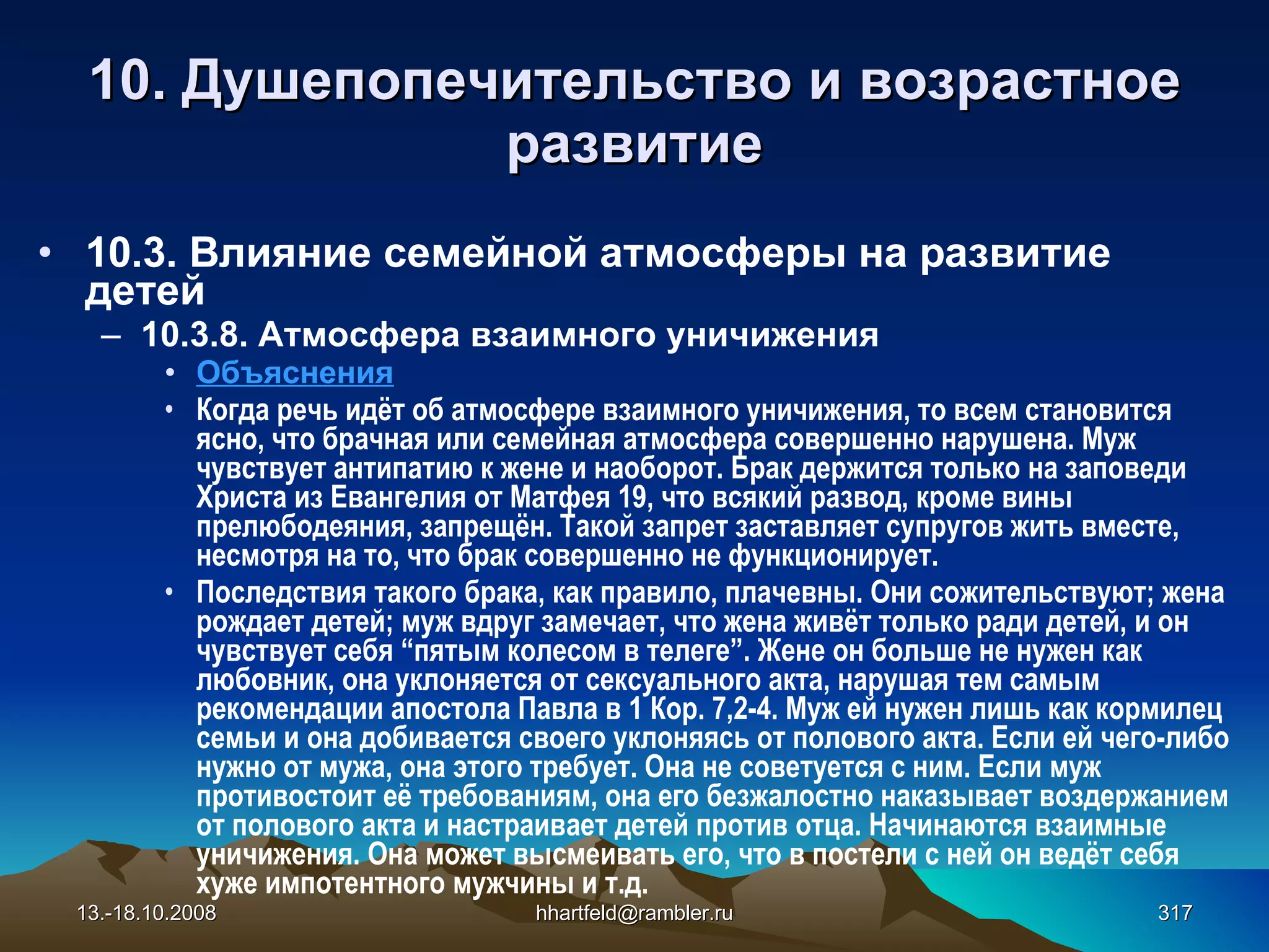 10.  Душепопечительство и  возрастное развитие 10 . 3 . Влияние семейной атмосферы на развитие детей 10.3.8.  Атмосфера взаимного уничижения   Объяснения Когда речь идёт об атмосфере взаимного уничижения, то всем становится ясно, что брачная или семейная атмосфера совершенно нарушена. Муж чувствует антипатию к жене и наоборот. Брак держится только на заповеди Христа из Евангелия от Матфея 19, что всякий развод, кроме вины прелюбодеяния, запрещён. Такой запрет заставляет супругов жить вместе, несмотря на то, что брак совершенно не функционирует. Последствия такого брака, как правило, плачевны. Они сожительствуют; жена рождает детей; муж вдруг замечает, что жена живёт только ради детей, и он чувствует себя “пятым колесом в телеге”. Жене он больше не нужен как любовник, она уклоняется от сексуального акта, нарушая тем самым рекомендации апостола Павла в 1 Кор. 7,2-4. Муж ей нужен лишь как кормилец семьи и она добивается своего уклоняясь от полового акта. Если ей чего-либо нужно от мужа, она этого требует. Она не советуется с ним. Если муж противостоит её требованиям, она его безжалостно наказывает воздержанием от полового акта и настраивает детей против отца. Начинаются взаимные уничижения. Она может высмеивать его, что в постели с ней он ведёт себя хуже импотентного мужчины и т.д.   13.-18.10.2008 [email_address] 