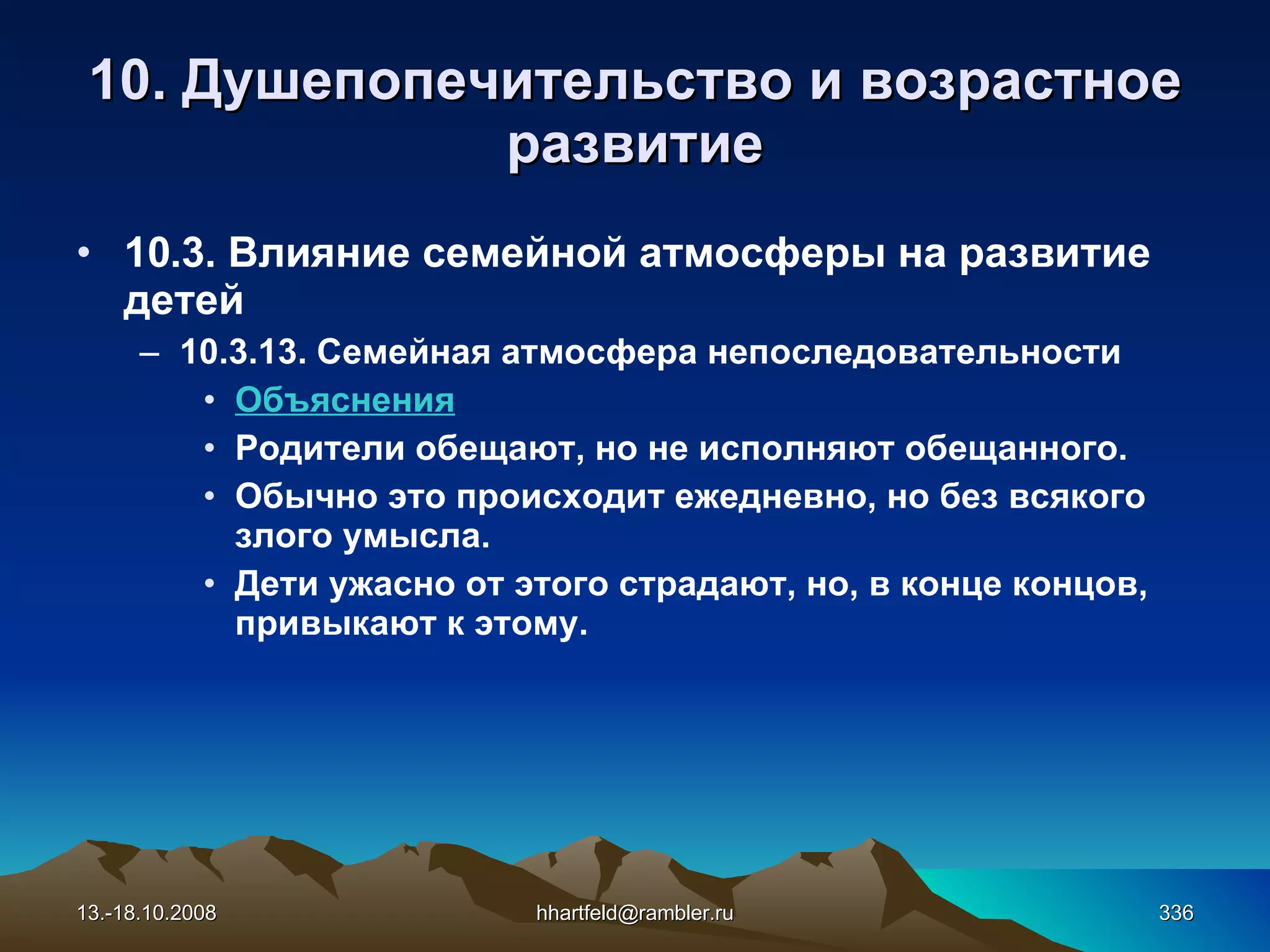 10.  Душепопечительство и  возрастное развитие 10 . 3 . Влияние семейной атмосферы на развитие детей 10.3.13.  Семейная атмосфера непоследовательности Объяснения Родители обещают, но не исполняют обещанного. Обычно это происходит ежедневно, но без всякого злого умысла. Дети ужасно от этого страдают, но, в конце концов, привыкают к этому.  13.-18.10.2008 [email_address] 