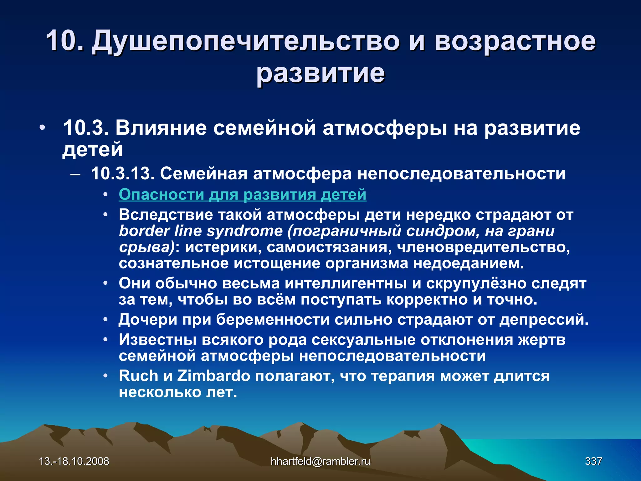 10.  Душепопечительство и  возрастное развитие 10 . 3 . Влияние семейной атмосферы на развитие детей 10.3.13.  Семейная атмосфера непоследовательности Опасности для развития детей Вследствие такой атмосферы дети нередко страдают от  border line syndrome (пограничный синдром, на грани срыва) : истерики, самоистязания, членовредительство, сознательное истощение организма недоеданием. Они обычно весьма интеллигентны и скрупулёзно следят за тем, чтобы во всём поступать корректно и точно. Дочери при беременности сильно страдают от депрессий. Известны всякого рода сексуальные отклонения жертв семейной атмосферы непоследовательности Ruch и Zimbardo полагают, что терапия может длится несколько лет.   13.-18.10.2008 [email_address] 