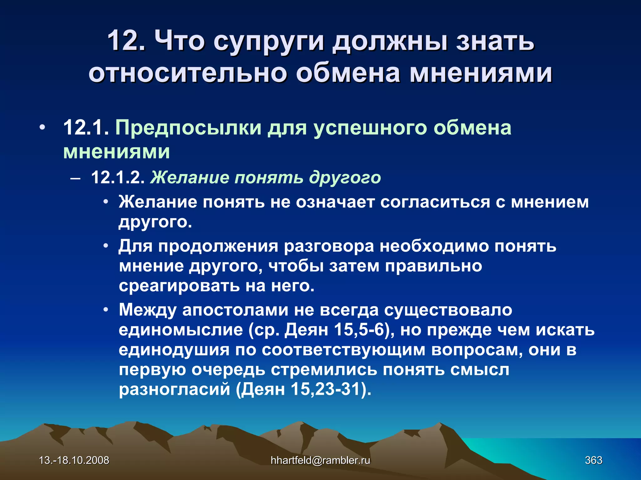 12. Что супруги должны знать относительно обмена мнениями 12.1.  Предпосылки для успешного обмена мнениями 12.1.2.  Желание понять другого Желание понять не означает согласиться с мнением другого. Для продолжения разговора необходимо понять мнение другого, чтобы затем правильно среагировать на него. Между апостолами не всегда существовало единомыслие (ср. Деян 15,5-6), но прежде чем искать единодушия по соответствующим вопросам, они в первую очередь стремились понять смысл разногласий (Деян 15,23-31). 13.-18.10.2008 [email_address] 