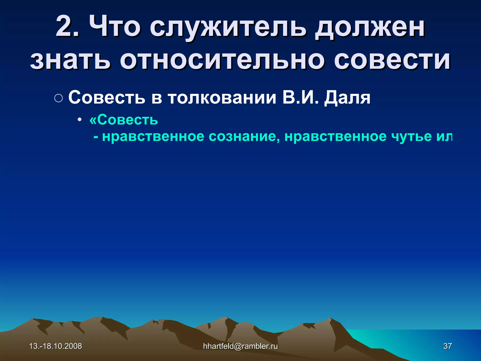 2. Что служитель должен знать относительно с овест и Совесть в толковании В.И. Даля «Совесть  - нравственное сознание, нравственное чутье или чувство в человеке; внутреннее сознание добра и зла; тайник души, в котором отзывается одобрение или осуждение каждого поступка; способность распознавать качество поступка; чувство, побуждающее к истине и добру, отвращающее ото лжи и зла; невольная любовь к добру и к истине; прирожденная правда, в различной степени развития». 13.-18.10.2008 [email_address] 