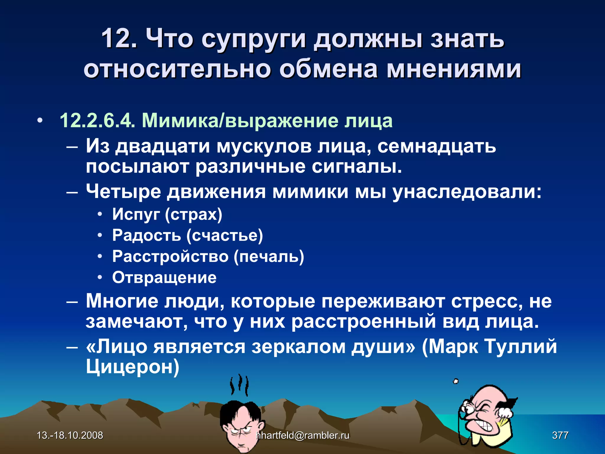 12. Что супруги должны знать относительно обмена мнениями 12.2.6.4. Мимика/выражение лица Из двадцати мускулов лица, семнадцать посылают различные сигналы. Четыре движения мимики мы унаследовали: Испуг (страх) Радость (счастье) Расстройство (печаль) Отвращение Многие люди, которые переживают стресс, не замечают, что у них расстроенный вид лица. «Лицо является зеркалом души» (Марк Туллий  Цицерон) 13.-18.10.2008 [email_address] 