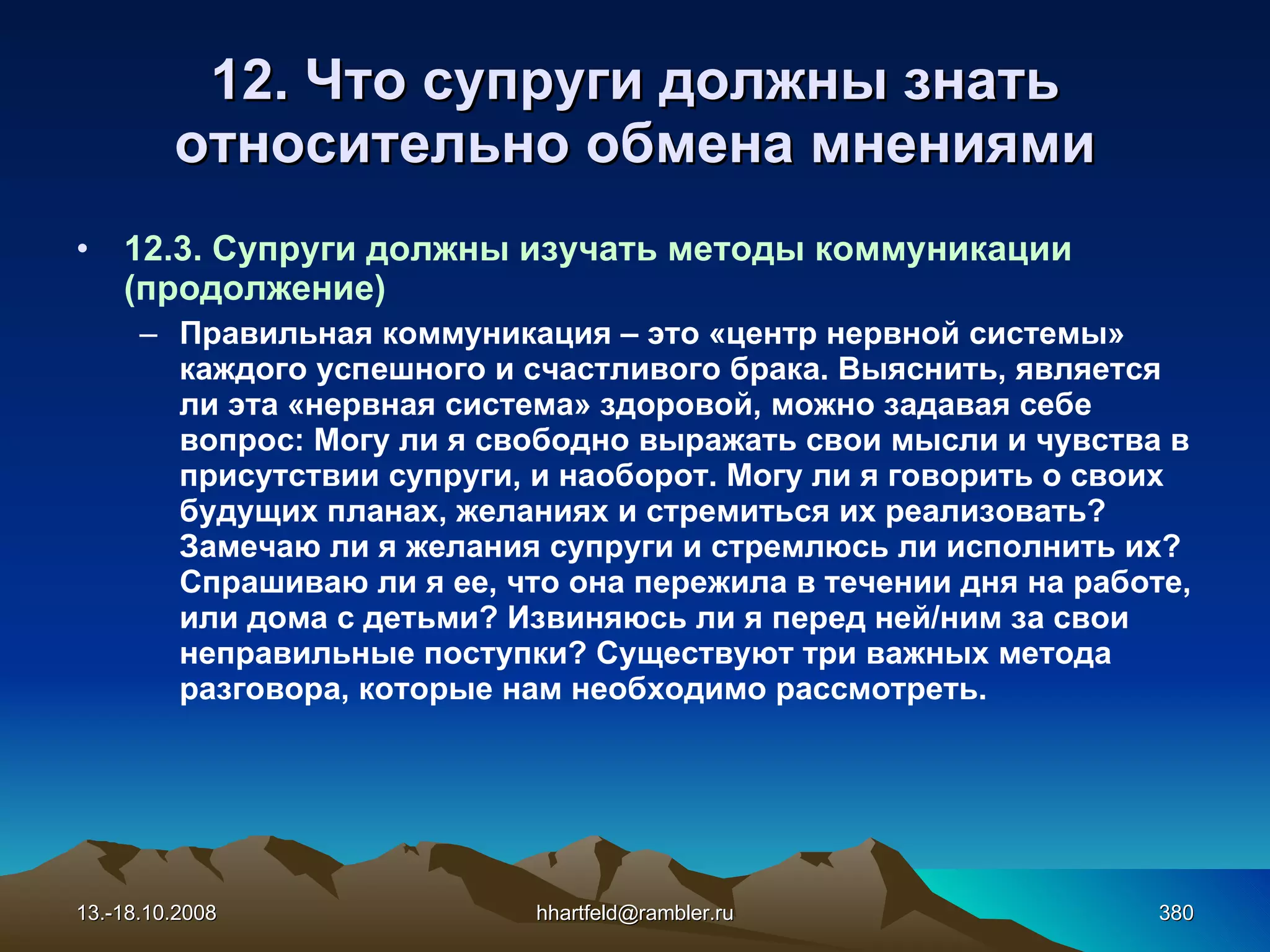 12. Что супруги должны знать относительно обмена мнениями 12.3. Супруги должны изучать методы коммуникации (продолжение) Правильная коммуникация – это «центр нервной системы» каждого успешного и счастливого брака. Выяснить, является ли эта «нервная система» здоровой, можно задавая себе вопрос: Могу ли я свободно выражать свои мысли и чувства в присутствии супруги, и наоборот. Могу ли я говорить о своих будущих планах, желаниях и стремиться их реализовать? Замечаю ли я желания супруги и стремлюсь ли исполнить их? Спрашиваю ли я ее, что она пережила в течении дня на работе, или дома с детьми? Извиняюсь ли я перед ней/ним за свои неправильные поступки? Существуют три важных метода разговора, которые нам необходимо рассмотреть. 13.-18.10.2008 [email_address] 
