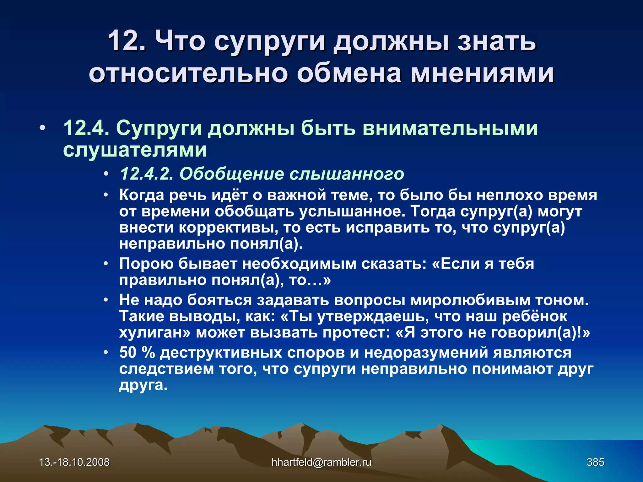 12. Что супруги должны знать относительно обмена мнениями 12.4. Супруги должны быть внимательными слушателями 12.4.2. Обобщение слышанного Когда речь идёт о важной теме, то было бы неплохо время от времени обобщать услышанное. Тогда супруг(а) могут внести коррективы, то есть исправить то, что супруг(а) неправильно понял(а). Порою бывает необходимым сказать: «Если я тебя правильно понял(а), то…» Не надо бояться задавать вопросы миролюбивым тоном. Такие выводы, как: «Ты утверждаешь, что наш ребёнок хулиган» может вызвать протест: «Я этого не говорил(а)!» 50 % деструктивных споров и недоразумений являются следствием того, что супруги неправильно понимают друг друга. 13.-18.10.2008 [email_address] 